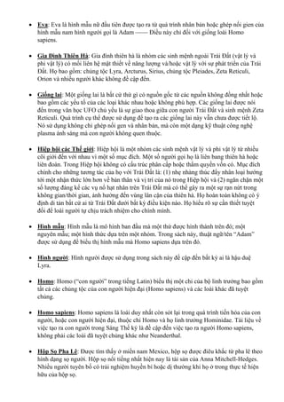  Eva: Eva là hình mẫu nữ đầu tiên được tạo ra từ quá trình nhân bản hoặc ghép nối gien của
hình mẫu nam hình người gọi là Adam —— Điều này chỉ đối với giống loài Homo
sapiens.
 Gia Đình Thiên Hà: Gia đình thiên hà là nhóm các sinh mệnh ngoài Trái Đất (vật lý và
phi vật lý) có mối liên hệ mật thiết về năng lượng và/hoặc vật lý với sự phát triển của Trái
Đất. Họ bao gồm: chủng tộc Lyra, Arcturus, Sirius, chủng tộc Pleiades, Zeta Reticuli,
Orion và nhiều người khác không đề cập đến.
 Giống lai: Một giống lai là bất cứ thứ gì có nguồn gốc từ các nguồn không đồng nhất hoặc
bao gồm các yếu tố của các loại khác nhau hoặc không phù hợp. Các giống lai được nói
đến trong văn học UFO chủ yếu là sự giao thoa giữa con người Trái Đất và sinh mệnh Zeta
Reticuli. Quá trình cụ thể được sử dụng để tạo ra các giống lai này vẫn chưa được tiết lộ.
Nó sử dụng không chỉ ghép nối gen và nhân bản, mà còn một dạng kỹ thuật công nghệ
plasma ánh sáng mà con người không quen thuộc.
 Hiệp hội các Thế giới: Hiệp hội là một nhóm các sinh mệnh vật lý và phi vật lý từ nhiều
cõi giới đến với nhau vì một số mục đích. Một số người gọi họ là liên bang thiên hà hoặc
liên đoàn. Trong Hiệp hội không có cấu trúc phân cấp hoặc thẩm quyền vốn có. Mục đích
chính cho những tương tác của họ với Trái Đất là: (1) nhẹ nhàng thúc đẩy nhân loại hướng
tới một nhận thức lớn hơn về bản thân và vị trí của nó trong Hiệp hội và (2) ngăn chặn một
số lượng đáng kể các vụ nổ hạt nhân trên Trái Đất mà có thể gây ra một sự rạn nứt trong
không gian/thời gian, ảnh hưởng đến vùng lân cận của thiên hà. Họ hoàn toàn không có ý
định di tản bất cứ ai từ Trái Đất dưới bất kỳ điều kiện nào. Họ hiểu rõ sự cần thiết tuyệt
đối để loài người tự chịu trách nhiệm cho chính mình.
 Hình mẫu: Hình mẫu là mô hình ban đầu mà một thứ được hình thành trên đó; một
nguyên mẫu; một hình thức dựa trên một nhóm. Trong sách này, thuật ngữ/tên “Adam”
được sử dụng để biểu thị hình mẫu mà Homo sapiens dựa trên đó.
 Hình người: Hình người được sử dụng trong sách này đề cập đến bất kỳ ai là hậu duệ
Lyra.
 Homo: Homo (“con người” trong tiếng Latin) biểu thị một chi của bộ linh trưởng bao gồm
tất cả các chủng tộc của con người hiện đại (Homo sapiens) và các loài khác đã tuyệt
chủng.
 Homo sapiens: Homo sapiens là loài duy nhất còn sót lại trong quá trình tiến hóa của con
người, hoặc con người hiện đại, thuộc chi Homo và họ linh trưởng Hominidae. Tài liệu về
việc tạo ra con người trong Sáng Thế ký là đề cập đến việc tạo ra người Homo sapiens,
không phải các loài đã tuyệt chủng khác như Neanderthal.
 Hộp Sọ Pha Lê: Được tìm thấy ở miền nam Mexico, hộp sọ được điêu khắc từ pha lê theo
hình dạng sọ người. Hộp sọ nổi tiếng nhất hiện nay là tài sản của Anna Mitchell-Hedges.
Nhiều người tuyên bố có trải nghiệm huyền bí hoặc dị thường khi họ ở trong thực tế hiện
hữu của hộp sọ.
 