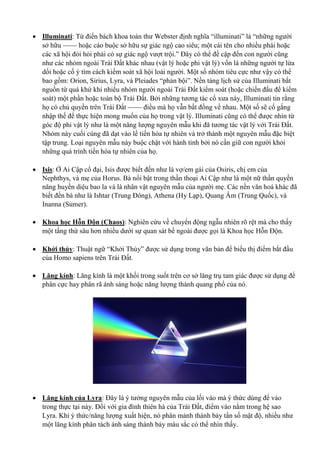  Illuminati: Từ điển bách khoa toàn thư Webster định nghĩa “illuminati” là “những người
sở hữu —— hoặc cáo buộc sở hữu sự giác ngộ cao siêu; một cái tên cho nhiều phái hoặc
các xã hội đòi hỏi phải có sự giác ngộ vượt trội.” Đây có thể đề cập đến con người cũng
như các nhóm ngoài Trái Đất khác nhau (vật lý hoặc phi vật lý) vốn là những người tự lừa
dối hoặc cố ý tìm cách kiểm soát xã hội loài người. Một số nhóm tiêu cực như vậy có thể
bao gồm: Orion, Sirius, Lyra, và Pleiades “phản bội”. Nền tảng lịch sử của Illuminati bắt
nguồn từ quá khứ khi nhiều nhóm người ngoài Trái Đất kiểm soát (hoặc chiến đấu để kiểm
soát) một phần hoặc toàn bộ Trái Đất. Bởi những tương tác cổ xưa này, Illuminati tin rằng
họ có chủ quyền trên Trái Đất —— điều mà họ vẫn bất đồng về nhau. Một số sẽ cố gắng
nhập thế để thực hiện mong muốn của họ trong vật lý. Illuminati cũng có thể được nhìn từ
góc độ phi vật lý như là một năng lượng nguyên mẫu khi đã tương tác vật lý với Trái Đất.
Nhóm này cuối cùng đã dạt vào lề tiến hóa tự nhiên và trở thành một nguyên mẫu đặc biệt
tập trung. Loại nguyên mẫu này buộc chặt với hành tinh bởi nó cần giữ con người khỏi
những quá trình tiến hóa tự nhiên của họ.
 Isis: Ở Ai Cập cổ đại, Isis được biết đến như là vợ/em gái của Osiris, chị em của
Nephthys, và mẹ của Horus. Bà nổi bật trong thần thoại Ai Cập như là một nữ thần quyền
năng huyền diệu bao la và là nhân vật nguyên mẫu của người mẹ. Các nền văn hoá khác đã
biết đến bà như là Ishtar (Trung Đông), Athena (Hy Lạp), Quang Âm (Trung Quốc), và
Inanna (Sumer).
 Khoa học Hỗn Độn (Chaos): Nghiên cứu về chuyển động ngẫu nhiên rõ rệt mà cho thấy
một tầng thứ sâu hơn nhiều dưới sự quan sát bề ngoài được gọi là Khoa học Hỗn Độn.
 Khởi thủy: Thuật ngữ “Khởi Thủy” được sử dụng trong văn bản để biểu thị điểm bắt đầu
của Homo sapiens trên Trái Đất.
 Lăng kính: Lăng kính là một khối trong suốt trên cơ sở lăng trụ tam giác được sử dụng để
phân cực hay phân rã ánh sáng hoặc năng lượng thành quang phổ của nó.
 Lăng kính của Lyra: Đây là ý tưởng nguyên mẫu của lối vào mà ý thức dùng để vào
trong thực tại này. Đối với gia đình thiên hà của Trái Đất, điểm vào nằm trong hệ sao
Lyra. Khi ý thức/năng lượng xuất hiện, nó phân mảnh thành bảy tần số mật độ, nhiều như
một lăng kính phân tách ánh sáng thành bảy màu sắc có thể nhìn thấy.
 