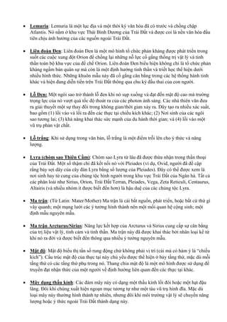  Lemuria: Lemuria là một lục địa và một thời kỳ văn hóa đã có trước và chồng chập
Atlantis. Nó nằm ở khu vực Thái Bình Dương của Trái Đất và được coi là nền văn hóa đầu
tiên chịu ảnh hưởng của các nguồn ngoài Trái Đất.
 Liên đoàn Đen: Liên đoàn Đen là một mô hình tổ chức phản kháng được phát triển trong
suốt các cuộc xung đột Orion để chống lại những nỗ lực cố gắng thống trị vật lý và tinh
thần toàn bộ khu vực của đế chế Orion. Liên đoàn Đen biểu hiện không chỉ là tổ chức phản
kháng ngầm bán quân sự mà còn là một định hướng tinh thần và triết học thể hiện dưới
nhiều hình thức. Những khuôn mẫu này đã cố gắng cân bằng trong các hệ thống hành tinh
khác và hiện đang diễn tiến trên Trái Đất thông qua chu kỳ đầu thai của con người.
 Lỗ Đen: Một ngôi sao trở thành lỗ đen khi nó sụp xuống và đạt đến mật độ cao mà trường
trọng lực của nó vượt quá tốc độ thoát ra của các photon ánh sáng. Các nhà thiên văn đưa
ra giải thuyết một sự thay đổi trong không gian/thời gian xảy ra. Đây tạo ra nhiều xác suất,
bao gồm (1) lối vào và lối ra đến các thực tại chiều kích khác; (2) Nơi sinh của các ngôi
sao tương lai; (3) khả năng khai thác sức mạnh của du hành thời gian; và (4) lối vào một
vũ trụ phản vật chất.
 Lỗ trắng: Khi sử dụng trong văn bản, lỗ trắng là một điểm trỗi lên cho ý thức và năng
lượng.
 Lyra (chòm sao Thiên Cầm): Chòm sao Lyra từ lâu đã được thừa nhận trong thần thoại
của Trái Đất. Một số thậm chí đã kết nối nó với Pleiades (ví dụ, Ovid, người đã đề cập
rằng bảy sợi dây của cây đàn Lyra bằng số lượng của Pleiades). Đây có thể được xem là
nơi sinh hay tử cung của chủng tộc hình người trong khu vực Trái Đất của Ngân hà. Tất cả
các phân loài như Sirius, Orion, Trái Đất/Terran, Pleiades, Vega, Zeta Reticuli, Centaurus,
Altairis (và nhiều nhóm ít được biết đến hơn) là hậu duệ của các chủng tộc Lyra.
 Ma trận: (Từ Latin: Mater/Mother) Ma trận là cái bắt nguồn, phát triển, hoặc bất cứ thứ gì
vây quanh; một mạng lưới các ý tưởng hình thành nên một mối quan hệ cộng sinh; một
định mẫu nguyên mẫu.
 Ma trận Arcturus/Sirius: Năng lực kết hợp của Arcturus và Sirius cung cấp sự cân bằng
của trị liệu vật lý, tình cảm và tinh thần. Ma trận này đã được khai thác bởi nhân loại kể từ
khi nó ra đời và được biết đến thông qua nhiều ý tưởng nguyên mẫu.
 Mật độ: Mật độ biểu thị tần số rung động chứ không phải vị trí (cái mà có hàm ý là “chiều
kích”). Cấu trúc mật độ của thực tại này chủ yếu được thể hiện ở bảy tầng thứ, mặc dù mỗi
tầng thứ có các tầng thứ phụ trong nó. Thang chia mật độ là một mô hình được sử dụng để
truyền đạt nhận thức của một người về định hướng liên quan đến các thực tại khác.
 Mây dạng thấu kính: Các đám mây này có dạng một thấu kính lồi đôi hoặc một hạt đậu
lăng. Đôi khi chúng xuất hiện ngoạn mục tương tự như một tàu vũ trụ hình đĩa. Mặc dù
loại mây này thường hình thành tự nhiên, nhưng đôi khi môi trường vật lý sẽ chuyển năng
lượng hoặc ý thức ngoài Trái Đất thành dạng này.
 