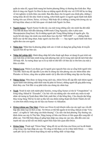 quần áo màu tối, ngoại hình mang hơi hướm phương Đông và thường đeo kính đen. Mục
đích rõ ràng của Người Áo Đen là dọa sợ những người đã tiếp xúc với UFO để họ im lặng
về trải nghiệm và kiến thức của mình. Ban đầu được cho là người của chính phủ, những ý
tưởng khác đã nổi lên như: hình tư tưởng, robot hình người và người ngoài hành tinh định
hướng tiêu cực (Orion, Sirius, và Grey). Một hoặc tất cả những ý tưởng trên (trong các sự
kết hợp khác nhau) có thể liên quan với danh tính Người Áo Đen.
 Người Sumer: Người Sumer là dân tộc của một trong những nền văn minh lâu đời nhất
Trái Đất đã được biết đến (khoảng 4.000 trước Công Nguyên), nằm ở phía nam
Mesopotamia (Iraq/Iran). Họ là những người phi Trung Đông không rõ nguồn gốc. Họ
tuyên bố nền tảng văn minh của mình được trao cho bởi “DIN.GIR” —— những thuần
khiết của vật thể sáng nhọn, hoặc người của hỏa tiễn —— hay người ngoài hành tinh theo
nghĩa đen của con người.
 Nhân bản: Nhân bản là phương pháp sinh sản vô tính sử dụng hạt giống hoặc di truyền
nguyên bản để tạo bản sao.
 Nhập thể (nhập thế): Hành động nhập thể (như thuật ngữ được sử dụng) là quá trình mà
một linh hồn sẽ thể hiện mình trong một phương tiện vật lý trong một mật độ tách biệt như
3D hoặc 4D. Ảo tưởng được tạo ra là sự mất trí nhớ đối với bản sắc to lớn hơn của một ý
thức cá nhân.
 Nhóm Lyra: Nhóm Lyra được gọi là người gieo nguyên bản của sự sống hình người trên
Trái Đất. Sách này đề cập đến Lyra như là chủng tộc tiên phong của các nhóm khác như
Pleiades và Sirius, cũng như sự phân mảnh vật lý đầu tiên từ Đấng sáng lập của Sự sống.
 Nhóm Sirius: Như được sử dụng trong sách này, nhóm Sirius đề cập đến một nhóm người
ngoài hành tinh (không nhất thiết toàn bộ phải từ Sirius), những người đã góp phần trong
khởi thủy của Trái Đất và sự phát triển của chủng tộc nhân loại.
 Noah: Noah là một sinh mệnh phái Semitic, trong tiếng Sumer có tên là “Utnapishtim” và
trong tiếng Akkad là “Ziusudra”. Các bài viết của những nền văn minh này miêu tả một
nhân vật tương tự Noah được thần Enki cảnh báo về đại hồng thủy. Câu chuyện đại hồng
thủy trong Sáng Thế ký là một sự đúc kết của nhiều tường thuật tiền Kinh Thánh chi tiết
và sớm hơn nhiều trong các tài liệu của Sumer và Akkadian.
 Orion (chòm sao Thợ Săn): Chòm sao Orion là một khuôn mẫu của các ngôi sao vốn đã
hấp dẫn nhân loại từ thời cổ đại. Từ Orion có thể bắt nguồn từ từ tiếng Akkad cổ đại “Uru-
anna”, có nghĩa là “ánh sáng của thiên thượng”. Các nền văn hoá phương Tây thường xác
định chòm sao này là Thợ Săn. Năng lượng cố hữu của Orion có liên quan đến xung đột về
phân cực. Trái Đất hiện đang cố gắng hợp nhập sau cùng các cực này, dẫn đến cảm xúc
mạnh mẽ của sự kết nối mà nhiều người biểu hiện liên quan đến Orion.
 Orion Sáng: Thuật ngữ “Orion Sáng” dùng để chỉ sự tiến hóa của Orion nơi họ đã thành
công trong việc hợp nhập các cực. Nó cũng có thể được coi là ý thức khối Orion —— khía
cạnh phi vật lý của Orion hoạt động từ một sự thống nhất và hợp nhập.
 