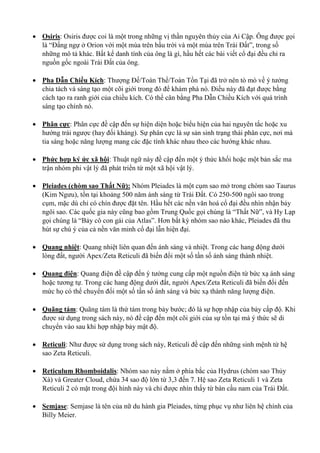  Osiris: Osiris được coi là một trong những vị thần nguyên thủy của Ai Cập. Ông được gọi
là “Đấng ngự ở Orion với một mùa trên bầu trời và một mùa trên Trái Đất”, trong số
những mô tả khác. Bất kể danh tính của ông là gì, hầu hết các bài viết cổ đại đều chỉ ra
nguồn gốc ngoài Trái Đất của ông.
 Pha Dẫn Chiều Kích: Thượng Đế/Toàn Thể/Toàn Tồn Tại đã trở nên tò mò về ý tưởng
chia tách và sáng tạo một cõi giới trong đó để khám phá nó. Điều này đã đạt được bằng
cách tạo ra ranh giới của chiều kích. Có thể cân bằng Pha Dẫn Chiều Kích với quá trình
sáng tạo chính nó.
 Phân cực: Phân cực đề cập đến sự hiện diện hoặc biểu hiện của hai nguyên tắc hoặc xu
hướng trái ngược (hay đối kháng). Sự phân cực là sự sản sinh trạng thái phân cực, nơi mà
tia sáng hoặc năng lượng mang các đặc tính khác nhau theo các hướng khác nhau.
 Phức hợp ký ức xã hội: Thuật ngữ này đề cập đến một ý thức khối hoặc một bản sắc ma
trận nhóm phi vật lý đã phát triển từ một xã hội vật lý.
 Pleiades (chòm sao Thất Nữ): Nhóm Pleiades là một cụm sao mở trong chòm sao Taurus
(Kim Ngưu), tồn tại khoảng 500 năm ánh sáng từ Trái Đất. Có 250-500 ngôi sao trong
cụm, mặc dù chỉ có chín được đặt tên. Hầu hết các nền văn hoá cổ đại đều nhìn nhận bảy
ngôi sao. Các quốc gia này cũng bao gồm Trung Quốc gọi chúng là “Thất Nữ”, và Hy Lạp
gọi chúng là “Bảy cô con gái của Atlas”. Hơn bất kỳ nhóm sao nào khác, Pleiades đã thu
hút sự chú ý của cả nền văn minh cổ đại lẫn hiện đại.
 Quang nhiệt: Quang nhiệt liên quan đến ánh sáng và nhiệt. Trong các hang động dưới
lòng đất, người Apex/Zeta Reticuli đã biến đổi một số tần số ánh sáng thành nhiệt.
 Quang điện: Quang điện đề cập đến ý tưởng cung cấp một nguồn điện từ bức xạ ánh sáng
hoặc tương tự. Trong các hang động dưới đất, người Apex/Zeta Reticuli đã biến đổi đến
mức họ có thể chuyển đổi một số tần số ánh sáng và bức xạ thành năng lượng điện.
 Quãng tám: Quãng tám là thứ tám trong bảy bước; đó là sự hợp nhập của bảy cấp độ. Khi
được sử dụng trong sách này, nó đề cập đến một cõi giới của sự tồn tại mà ý thức sẽ di
chuyển vào sau khi hợp nhập bảy mật độ.
 Reticuli: Như được sử dụng trong sách này, Reticuli đề cập đến những sinh mệnh từ hệ
sao Zeta Reticuli.
 Reticulum Rhomboidalis: Nhóm sao này nằm ở phía bắc của Hydrus (chòm sao Thủy
Xà) và Greater Cloud, chứa 34 sao độ lớn từ 3,3 đến 7. Hệ sao Zeta Reticuli 1 và Zeta
Reticuli 2 có mặt trong đội hình này và chỉ được nhìn thấy từ bán cầu nam của Trái Đất.
 Semjase: Semjase là tên của nữ du hành gia Pleiades, từng phục vụ như liên hệ chính của
Billy Meier.
 