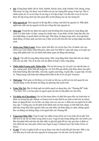  Set: (Cũng được đánh vần là: Seth, Setekh, Setesh, Suty, hoặc Sutekh.) Nói chung, trong
thần thoại Ai Cập, Set được xem là thần của các lực lượng hỗn mang và bạo lực. Đã có
nhiều tranh cãi về vai trò thực tế của ông ở Ai Cập cổ đại. Các đền thờ và tư tế của Set
được đề cập trong sách này liên quan đến sự thờ phụng của các lực lượng tối.
 Siêu nguyên tử: Siêu nguyên tử đề cập đến ý tưởng vượt khỏi hạ nguyên tử. Mẫu định
nghĩa bản chất của hạ nguyên tử tồn tại ở tầng thứ siêu nguyên tử.
 Siêu ngã: Freud đã xác định siêu ngã là một hệ thống bên trong tâm trí, hoạt động một
cách có ý thức hoặc vô thức, mang các chuẩn mực về gia đình, xã hội, hoặc đạo đức cho
các hành động và quyết định của bản ngã. Như được sử dụng trong sách, siêu ngã được
đánh đồng với khía cạnh cao hơn của ý thức mà là mối liên kết cho sự hợp nhập của nhân
cách.
 Sirius (sao Thiên Lang): Sirius, được biết đến với cái tên Sao Chó, là thành viên của
chòm sao Canis Major (Đại Khuyển), nằm cách Trái Đất 8,7 năm ánh sáng và là ngôi sao
sáng nhất (phân biệt với các hành tinh) được quan sát bằng mắt thường.
 Tần số: Vật chất là rung động năng lượng. Mức rung động khác nhau biểu thị các thuộc
tính của vật chất. Tần số là mức mà các phân tử hoặc ý thức rung động.
 Thiên thần/Vương quốc Thiên thần: Tồn tại bên trong các cõi giới của mật độ năm và
sáu, vương quốc thiên thần đã tương tác với Trái Đất qua nhiều cách khác nhau, bao gồm
hiển hiện hướng dẫn tinh thần, viễn ảnh, nguồn cảm hứng, truyền dẫn, và giao tiếp với tâm
trí. Năng lượng xuất hiện như những thiên thần là tần số từ cõi giới Arcturus.
 Thời gian: Thời gian có thể được coi là một sự liên tục cụ thể nơi mà mối quan hệ của
chuyển động và tốc độ được đo bằng các phương tiện tuyến tính.
 Toàn Tồn Tại: Đây là thuật ngữ mà nhiều người sử dụng thay cho “Thượng Đế” hoặc
“Tạo Hóa” bởi vì nó bao gồm cả người quan sát như là một phần của Tạo Hóa.
 Trí thiên sứ (Cherubim): Các tài liệu tham khảo cổ nhất liên quan đến các hình thức trí
thiên sứ (trong bản ghi Akkad và Sumer) mô tả một thiết bị an ninh cơ khí (tức là robot)
được sử dụng để bảo vệ các khu vực nhạy cảm cao của các vị thần mà con người bị từ chối
truy cập. Ý tưởng này sau đó phát triển thành một cái trừu tượng và tinh thần hơn, được
phô bày trong biểu hiện nguyên mẫu của một nhân vật thiên đàng có cánh, những người
bảo vệ những nơi thiêng liêng và là người hầu của Thượng Đế.
 Vega (sao Chức Nữ): Vega là ngôi sao alpha trong chòm sao Lyra (mặc dù nó gần Trái
Đất hơn là các hệ sao khác trong chòm Lyra). Vega là một trong những nền văn minh Lyra
đầu tiên phát triển một bản sắc độc nhất và gắn kết giúp hỗ trợ việc gieo hạt và định cư
trên nhiều hệ sao, bao gồm Altair (sao Ngưu Lang), Centauri (sao Cận Tinh), Sirius và
Orion.
 Vi mô: Vi mô có nghĩa là bất cứ cái gì được xem như là một thế giới thu nhỏ. Một ví dụ
của điều này là cách cấu trúc nguyên tử tương quan với cấu trúc của hệ mặt trời.
 