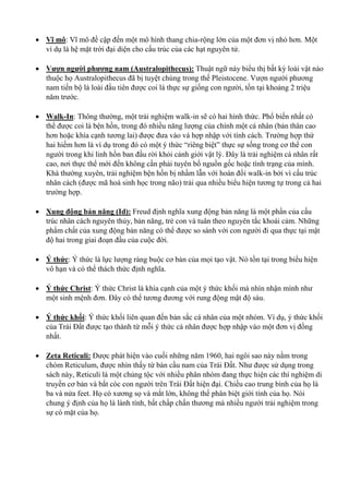  Vĩ mô: Vĩ mô đề cập đến một mô hình thang chia-rộng lớn của một đơn vị nhỏ hơn. Một
ví dụ là hệ mặt trời đại diện cho cấu trúc của các hạt nguyên tử.
 Vượn người phương nam (Australopithecus): Thuật ngữ này biểu thị bất kỳ loài vật nào
thuộc họ Australopithecus đã bị tuyệt chủng trong thế Pleistocene. Vượn người phương
nam tiến bộ là loài đầu tiên được coi là thực sự giống con người, tồn tại khoảng 2 triệu
năm trước.
 Walk-In: Thông thường, một trải nghiệm walk-in sẽ có hai hình thức. Phổ biến nhất có
thể được coi là bện hồn, trong đó nhiều năng lượng của chính một cá nhân (bản thân cao
hơn hoặc khía cạnh tương lai) được đưa vào và hợp nhập với tính cách. Trường hợp thứ
hai hiếm hơn là ví dụ trong đó có một ý thức “riêng biệt” thực sự sống trong cơ thể con
người trong khi linh hồn ban đầu rời khỏi cảnh giới vật lý. Đây là trải nghiệm cá nhân rất
cao, nơi thực thể mới đến không cần phải tuyên bố nguồn gốc hoặc tình trạng của mình.
Khá thường xuyên, trải nghiệm bện hồn bị nhầm lẫn với hoán đổi walk-in bởi vì cấu trúc
nhân cách (được mã hoá sinh học trong não) trải qua nhiều biểu hiện tương tự trong cả hai
trường hợp.
 Xung động bản năng (Id): Freud định nghĩa xung động bản năng là một phần của cấu
trúc nhân cách nguyên thủy, bản năng, trẻ con và tuân theo nguyên tắc khoái cảm. Những
phẩm chất của xung động bản năng có thể được so sánh với con người đi qua thực tại mật
độ hai trong giai đoạn đầu của cuộc đời.
 Ý thức: Ý thức là lực lượng ràng buộc cơ bản của mọi tạo vật. Nó tồn tại trong biểu hiện
vô hạn và có thể thách thức định nghĩa.
 Ý thức Christ: Ý thức Christ là khía cạnh của một ý thức khối mà nhìn nhận mình như
một sinh mệnh đơn. Đây có thể tương đương với rung động mật độ sáu.
 Ý thức khối: Ý thức khối liên quan đến bản sắc cá nhân của một nhóm. Ví dụ, ý thức khối
của Trái Đất được tạo thành từ mỗi ý thức cá nhân được hợp nhập vào một đơn vị đồng
nhất.
 Zeta Reticuli: Được phát hiện vào cuối những năm 1960, hai ngôi sao này nằm trong
chòm Reticulum, được nhìn thấy từ bán cầu nam của Trái Đất. Như được sử dụng trong
sách này, Reticuli là một chủng tộc với nhiều phân nhóm đang thực hiện các thí nghiệm di
truyền cơ bản và bắt cóc con người trên Trái Đất hiện đại. Chiều cao trung bình của họ là
ba và nửa feet. Họ có xương sọ và mắt lớn, không thể phân biệt giới tính của họ. Nói
chung ý định của họ là lành tính, bất chấp chấn thương mà nhiều người trải nghiệm trong
sự có mặt của họ.
 