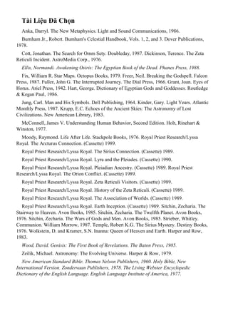 Tài Liệu Đã Chọn
Anka, Darryl. The New Metaphysics. Light and Sound Communications, 1986.
Burnham Jr., Robert. Bumham's Celestial Handbook, Vols. 1, 2, and 3. Dover Publications,
1978.
Cott, Jonathan. The Search for Omm Sety. Doubleday, 1987. Dickinson, Terence. The Zeta
Reticuli Incident. AstroMedia Corp., 1976.
Ellis, Normandi. Awakening Osiris: The Egyptian Book of the Dead. Phanes Press, 1988.
Fix, William R. Star Maps. Octopus Books, 1979. Freer, Neil. Breaking the Godspell. Falcon
Press, 1987. Fuller, John G. The Interrupted Journey. The Dial Press, 1966. Grant, Joan. Eyes of
Horus. Ariel Press, 1942. Hart, George. Dictionary of Egyptian Gods and Goddesses. Routledge
& Kegan Paul, 1986.
Jung, Carl. Man and His Symbols. Dell Publishing, 1964. Kinder, Gary. Light Years. Atlantic
Monthly Press, 1987. Krupp, E.C. Echoes of the Ancient Skies: The Astronomy of Lost
Civilizations. New American Library, 1983.
McConnell, James V. Understanding Human Behavior, Second Edition. Holt, Rinehart &
Winston, 1977.
Moody, Raymond. Life After Life. Stackpole Books, 1976. Royal Priest Research/Lyssa
Royal. The Arcturus Connection. (Cassette) 1989.
Royal Priest Research/Lyssa Royal. The Sirius Connection. (Cassette) 1989.
Royal Priest Research/Lyssa Royal. Lyra and the Pleiades. (Cassette) 1990.
Royal Priest Research/Lyssa Royal. Pleiadian Ancestry. (Cassette) 1989. Royal Priest
Research/Lyssa Royal. The Orion Conflict. (Cassette) 1989.
Royal Priest Research/Lyssa Royal. Zeta Reticuli Visitors. (Cassette) 1989.
Royal Priest Research/Lyssa Royal. History of the Zeta Reticuli. (Cassette) 1989.
Royal Priest Research/Lyssa Royal. The Association of Worlds. (Cassette) 1989.
Royal Priest Research/Lyssa Royal. Earth Inception. (Cassette) 1989. Sitchin, Zecharia. The
Stairway to Heaven. Avon Books, 1985. Sitchin, Zecharia. The Twelfth Planet. Avon Books,
1976. Sitchin, Zecharia. The Wars of Gods and Men. Avon Books, 1985. Strieber, Whitley.
Communion. William Morrow, 1987. Temple, Robert K.G. The Sirius Mystery. Destiny Books,
1976. Wolkstein, D. and Kramer, S.N. Inanna: Queen of Heaven and Earth. Harper and Row,
1983.
Wood, David. Genisis: The First Book of Revelations. The Baton Press, 1985.
Zeilik, Michael. Astronomy: The Evolving Universe. Harper & Row, 1979.
New American Standard Bible. Thomas Nelson Publishers, 1960. Holy Bible, New
International Version. Zondervaan Publishers, 1978. The Living Webster Encyclopedic
Dictionary of the English Language. English Language Institute of America, 1977.
 