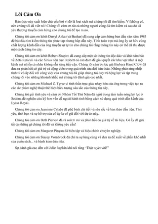 Lời Cảm Ơn
Bản thảo này xuất hiện chủ yếu bởi vì đó là loại sách mà chúng tôi đã tìm kiếm. Vì không có,
nên chúng tôi đã viết nó! Chúng tôi cảm ơn tất cả những người cũng đã tìm kiếm và sau đó đã
yêu thương truyền cảm hứng cho chúng tôi để tạo ra nó.
Chúng tôi cảm ơn kênh Darryl Anka (và Bashar) đã cung cấp cảm hứng ban đầu vào năm 1985
để bắt đầu tìm kiếm thông tin phức tạp nhưng hấp dẫn này. Tính toàn vẹn mà ông ấy sở hữu cùng
chất lượng kênh dẫn của ông truyền sự tự tin cho chúng tôi rằng thông tin này có thể đã thu được
một cách đáng tin cậy.
Chúng tôi cảm ơn kênh Robert Shapiro đã cung cấp một số thông tin độc đáo và khó nắm bắt
về Zeta Reticuli và các Sirius tiêu cực. Robert có can đảm để giải quyết các khu vực như là một
kênh mà nhiều cá nhân không sẵn sàng tiếp cận. Chúng tôi cảm ơn tác giả Barbara Hand Clow đã
đưa ra phản hồi có giá trị và động viên trong quá trình sửa đổi bản thảo. Những phản ứng nhiệt
tình từ cô ấy đối với công việc của chúng tôi đã giúp chúng tôi duy trì động lực và tập trung
chúng tôi vào những khoảnh khắc mà chúng tôi đánh giá cao nhất.
Chúng tôi cảm ơn Michael Z. Tyree vì tinh thần trực giác nhạy bén của ông trong việc tạo ra
các tác phẩm nghệ thuật thể hiện biểu tượng sâu sắc của thông tin này.
Chúng tôi gửi tình yêu và cảm ơn Nhóm Tối Thứ Năm đã ngồi trong tám tuần nóng kỷ lục ở
Sedona để nghiên cứu kỹ hơn vấn đề ngoài hành tinh bằng cách sử dụng quá trình dẫn kênh của
Lyssa Royal.
Chúng tôi cảm ơn Jeannine Calaba đã phê bình chi tiết và sâu sắc về bản thảo đầu tiên. Tình
yêu, tình bạn và sự hỗ trợ của cô ấy là vô giá đối với dự án này.
Chúng tôi cảm ơn Beth Pierson đã rà soát tỉ mỉ và phản hồi có giá trị về tài liệu. Cô ấy đã gửi
tất cả những gì chúng tôi đã và không yêu cầu!
Chúng tôi cảm ơn Margaret Pinyan đã biên tập và hiệu chỉnh chuyên nghiệp.
Chúng tôi cảm ơn Stacey Vornbrock đã chỉ ra sự lủng củng và đưa ra đề xuất về phần khó nhất
của cuốn sách... và bánh kem dừa nữa.
Sự đánh giá cao đến với Julie Rapkin khi nói rằng “Thật tuyệt vời!”
 