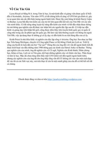 Về Các Tác Giả
Lyssa Royal có bằng B.A. trong Tâm lý học, là một kênh dẫn và giảng viên được quốc tế biết
đến ở Scottsdale, Arizona. Vào năm 1979, cô đã chứng kiến rõ ràng về UFO bởi gia đình cô, gây
ra sự quan tâm sâu sắc đến hiện tượng ngoài hành tinh. Được lấy cảm hứng từ kênh Darryl Anka
và Bashar, Lyssa bắt đầu tìm kiếm các câu trả lời liên quan đến kết nối của Trái Đất với các nền
văn minh khác. Cô đã siêng năng luyện kỹ năng dẫn kênh của mình và bắt đầu nhận được thông
tin mà thông qua nghiên cứu đã được xác nhận bởi các nguồn độc lập sau đó. Cô tiếp tục dẫn
kênh và giảng dạy trên khắp thế giới, cũng được nhìn thấy trên truyền hình quốc gia và quốc tế
cũng như trong các ấn phẩm tạp chí quốc gia. Dù làm việc khá thường xuyên với thông tin ngoài
Trái Đất, việc áp dụng thực tế những gì cô ấy dạy và dẫn kênh là ưu tiên hàng đầu của cô ấy.
Keith Priest là nhà điêu khắc và nghiên cứu độc lập sống ở Arizona. Ông học Âm nhạc tại Đại
học Tiểu bang Michigan, chuyên về Công nghệ Piano và Hệ thống Chỉnh âm Lịch sử. Triết lý
sống của Keith là luôn đặt câu hỏi “Tại sao?” Hứng thú của ông đối với vấn đề ngoài hành tinh đã
được kích hoạt vào đầu những năm 1980 thông qua các kênh của Darryl Anka và Bashar. Thông
qua nghiên cứu của mình, ông đã nghiên cứu về Cổ ngữ, Nghiên cứu Kinh thánh, Nhân chủng
học, Khảo cổ học, Lịch sử và Tôn giáo, kết hợp những nghiên cứu với thiên văn học, Thần thoại
và tâm lý học. Mặc dù chưa từng nhìn thấy một UFO (khỏi nói đến người ngoài hành tinh),
nhưng các nghiên cứu của ông đã cho ông thấy rằng vấn đề ET không chỉ vừa vặn một cách đẹp
đẽ vào tất cả các lĩnh vực này, mà trên thực tế còn là một mảnh ghép của câu đố có thể kết nối tất
cả chúng.
Ebook được đăng và chia sẻ trên https://pearlcrystalblog.wordpress.com
 
