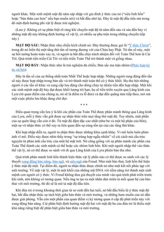 người khác. Một sinh mệnh mật độ năm sáp nhập với gia đình ý thức của nó (“siêu linh hồn”
hoặc “bản thân cao hơn” nếu bạn muốn nói) và bắt đầu nhớ lại. Đây là mật độ đầu tiên mà trong
đó một định hướng phi vật lý được trải nghiệm.
(Lưu ý: Không có sự phân biệt rõ ràng khi chuyển mật độ từ năm đến sáu và sáu đến bảy vì
những mật độ này không định hướng về vật lý, có nhiều sự pha trộn trong những chuyển tiếp
này.)
MẬT ĐỘ SÁU: Nhận thức như chiều kích chính nó. Đây thường được gọi là “Ý thức Christ”,
trong đó nó hiển thị một tầng thứ tần số tương đương với của Chúa hay Phật. Từ tần số này, một
sự hồi tưởng hoàn toàn xảy ra, và người ta bắt đầu chịu trách nhiệm đối với Toàn Thể hơn là Cái
Tôi. Quá trình tiến triển Cái Tôi và tiến triển Toàn Thể trở thành một và giống nhau.
MẬT ĐỘ BẢY: Nhận thức như là trải nghiệm đa chiều; Bản sắc ma trận nhóm (Phức hợp ký
ức xã hội).
Đây là tần số của sự thống nhất toàn Nhất Thể hoặc hợp nhập. Những người rung động đến tần
số này được hợp nhập trong bản sắc và trở thành một toàn thể có ý thức khối. Họ thu hút những
người ở các tần số khác và cung cấp lưu động cho dòng chảy tự nhiên tiến đến hợp nhập. Một khi
các sinh mệnh mật độ bảy đạt được khối lượng tới hạn, họ sẽ tiến triển xuyên qua Lăng kính của
Lyra (từ quan điểm của chúng ta, nó sẽ là điểm ra lỗ đen) và đạt đến quãng tám tiếp theo, nơi mà
một cuộc phiêu lưu khác đang chờ đợi.
* * *
Điều quan trọng cần lưu ý là khi các phần của Toàn Thể được phân mảnh thông qua Lăng kính
của Lyra, mỗi ý thức vẫn giữ được sự nhận thức trên mọi tầng thứ mật độ. Tuy nhiên, một phần
của sự quên lãng vẫn còn ở đó. Từ mật độ đậm đặc cao nhất (như ba và một bộ phận của bốn),
một sự vô nhận thức có thể xảy ra liên quan đến sự cùng tồn tại của các tầng thứ khác.
Khi hợp nhập diễn ra, người ta nhận thức được những khía cạnh khác. Vi mô luôn luôn phản
ánh vĩ mô. Điều này được nhìn thấy trong “sự trùng hợp ngẫu nhiên” về cái cách mà cấu trúc
nguyên tử phản ánh cấu trúc của một hệ mặt trời. Nó cũng giống với sự phân mảnh các phần của
Toàn Thể thành các sinh mệnh cá thể hoặc các nhóm linh hồn. Khi một người nhập thể vào thân
thể vật lý, nó có thể được so sánh với đi qua Lăng kính của Lyra phiên bản thu nhỏ.
Quá trình phân mảnh linh hồn thành hiện thân vật lý phần nào có thể được so sánh với các lý
thuyết xung động bản năng, bản ngã, và siêu ngã của Freud. Như một bào thai, linh hồn thể hiện
ý thức mật độ một. Tại điểm đó, người ta nhận thức được chính nó như một kết nối phức tạp với
môi trường. Về mặt vật lý, một là một khối của những mã DNA với tiềm năng trở thành một sinh
mệnh con người có ý thức. Vì Freud không đưa giả thuyết của mình vào quá trình phát triển trước
khi sinh, nên không có tương quan. Nếu ông ta tạo ra một nhãn dán miêu tả mối quan hệ của bào
thai với môi trường, thì đó sẽ là mô tả mật độ đầu tiên.
Khi đứa trẻ ở trong khoảng thời gian từ sơ sinh đến hai tuổi, nó bắt đầu biểu lộ ý thức mật độ
hai, bắt đầu nhận thức sự tách biệt giữa bản thân và môi trường, và những ham muốn của nó dần
được giải phóng. Vẫn còn một phần của quan điểm vị kỷ tương quan ở cấp độ phát triển này với
xung động bản năng. Cái phân biệt định hướng mật độ hai với mật độ ba của đứa trẻ là thiếu một
khả năng riêng biệt để phân biệt giữa bản thân và môi trường.
 