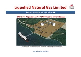 Liquefied Natural Gas Limited
Investor Presentation – 28 July 2014
ASX: LNG and OTC ADR: LNGLY
LNG Ltd to Acquire Bear Head LNG Project in Eastern Canada
Schematic Site Layout for the proposed Bear Head LNG Project, Nova Scotia, Canada
 