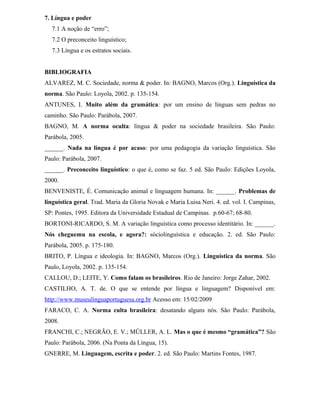 7. Língua e poder
7.1 A noção de “erro”;
7.2 O preconceito linguístico;
7.3 Língua e os estratos sociais.
BIBLIOGRAFIA
ALVAREZ, M. C. Sociedade, norma & poder. In: BAGNO, Marcos (Org.). Linguística da
norma. São Paulo: Loyola, 2002. p. 135-154.
ANTUNES, I. Muito além da gramática: por um ensino de línguas sem pedras no
caminho. São Paulo: Parábola, 2007.
BAGNO, M. A norma oculta: língua & poder na sociedade brasileira. São Paulo:
Parábola, 2005.
______. Nada na língua é por acaso: por uma pedagogia da variação linguística. São
Paulo: Parábola, 2007.
______. Preconceito linguístico: o que é, como se faz. 5 ed. São Paulo: Edições Loyola,
2000.
BENVENISTE, É. Comunicação animal e linguagem humana. In: ______. Problemas de
linguística geral. Trad. Maria da Gloria Novak e Maria Luisa Neri. 4. ed. vol. I. Campinas,
SP: Pontes, 1995. Editora da Universidade Estadual de Campinas. p.60-67; 68-80.
BORTONI-RICARDO, S. M. A variação linguística como processo identitário. In: ______.
Nós cheguemu na escola, e agora?: sóciolinguística e educação. 2. ed. São Paulo:
Parábola, 2005. p. 175-180.
BRITO, P. Língua e ideologia. In: BAGNO, Marcos (Org.). Linguística da norma. São
Paulo, Loyola, 2002. p. 135-154.
CALLOU, D.; LEITE, Y. Como falam os brasileiros. Rio de Janeiro: Jorge Zahar, 2002.
CASTILHO, A. T. de. O que se entende por língua e linguagem? Disponível em:
http://www.museulinguaportuguesa.org.br Acesso em: 15/02/2009
FARACO, C. A. Norma culta brasileira: desatando alguns nós. São Paulo: Parábola,
2008.
FRANCHI, C.; NEGRÃO, E. V.; MÜLLER, A. L. Mas o que é mesmo “gramática”? São
Paulo: Parábola, 2006. (Na Ponta da Língua, 15).
GNERRE, M. Linguagem, escrita e poder. 2. ed. São Paulo: Martins Fontes, 1987.
 