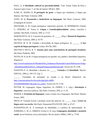 HALL, S. A identidade cultural na pós-modernidade. Trad. Tomáz Tadeu da Silva e
Guacira Lopes Louro. 7. ed. Rio de Janeiro: DP &A. 2003.
ILARI, R.; BASSO, R. O português da gente: a língua que estudamos, a língua que
falamos. São Paulo: Contexto, 2006.
LEITE, M. Q. Preconceito e intolerância na linguagem. São Paulo: Contexto, 2008.
(Linguagem & ensino).
MACHADO, A. M. Língua portuguesa: impressões pessoais. In: HENRIQUES, Claudio
C.; PEREIRA, M. Teresa G. Língua e transdisciplinariddade: rumos, conexões e
sentidos. São Paulo: Contexto, 2002. p. 13-23.
MARTELOTTA, M. E. Conceitos de gramática. In: ______ (Org.). Manual de linguística.
São Paulo: Contexto, 2008. p. 43-70.
MATEUS, M. H. M. Unidade e diversidade da língua portuguesa. In: ______. A face
exposta da língua portuguesa. Lisboa: IN-CM, 2002.
MATTOS E SILVA, R. V. Ensaios para uma socio-história do português brasileiro.
São Paulo: Parábola, 2004.
NEVES, M. H. de M. A língua portuguesa em questão: uso, padrão e identidade linguística.
Disponível em:
http://www4.mackenzie.br/fileadmin/Pos_Graduacao/Doutorado/Letras/Publicacoes/Artigo
_MariaHelenaMouraNeves_AlinguaPortuguesaemQuestao.pdf. Acesso em: 01.1l.08.
PAGOTTO, E. G. Identidade e discurso. In: ______. Variação e (‘) identidade. Maceió:
EDUFAL, 2004. p. 109-133. Cap. 2.
______. Variedades do português no mundo e no Brasil. Disponível em:
http://cienciaecultura.bvs.br/scielo.php?pid=s0009-
67252005000200017&script=sci_arttext. Acesso em: 01.11.08.
PETTER, M. Linguagem, língua, linguística. In: FIORIN, J. L. (org.). Introdução à
linguística: exercícios práticos. São Paulo: Contexto, 2003. p. 11-24.
PINKER, S. O instinto da linguagem: como a mente cria a linguagem. São Paulo: Martins
Fontes, 2002.
PRETI, D. Variação lexical e prestígio social das palavras. In: ______ (org.). Léxico na
língua oral e na escrita. São Paulo: Humanitas/FFLCH/USP, 2003. p. 47-67.
RAJAGOPALAN, K. A construção de identidades e a política de representação. In:
FERREIRA, L. M. A.; ORRICO, Evelyn G. D. (org.) Linguagem, identidade e memória
social: novas fronteiras, novas articulações. Rio de Janeiro: DP&A, 2002. p. 77-88.
 
