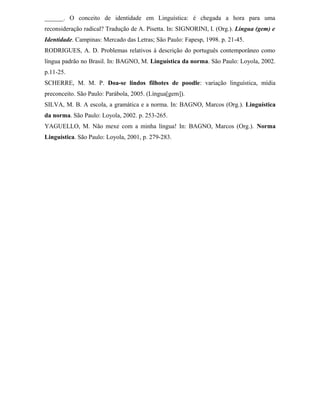 ______. O conceito de identidade em Linguística: é chegada a hora para uma
reconsideração radical? Tradução de A. Pisetta. In: SIGNORINI, I. (Org.). Língua (gem) e
Identidade. Campinas: Mercado das Letras; São Paulo: Fapesp, 1998. p. 21-45.
RODRIGUES, A. D. Problemas relativos à descrição do português contemporâneo como
língua padrão no Brasil. In: BAGNO, M. Linguística da norma. São Paulo: Loyola, 2002.
p.11-25.
SCHERRE, M. M. P. Doa-se lindos filhotes de poodle: variação linguística, mídia
preconceito. São Paulo: Parábola, 2005. (Língua[gem]).
SILVA, M. B. A escola, a gramática e a norma. In: BAGNO, Marcos (Org.). Linguística
da norma. São Paulo: Loyola, 2002. p. 253-265.
YAGUELLO, M. Não mexe com a minha língua! In: BAGNO, Marcos (Org.). Norma
Linguística. São Paulo: Loyola, 2001, p. 279-283.
 