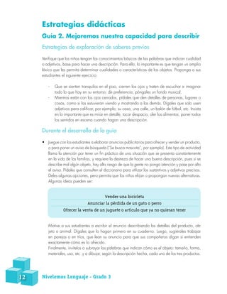Estrategias didácticas
Guía 2. Mejoremos nuestra capacidad para describir
Estrategias de exploración de saberes previos
Verifique que los niños tengan los conocimientos básicos de las palabras que indican cualidad
o adjetivos, base para hacer una descripción. Para ello, lo importante es que tengan un amplio
léxico que les permita determinar cualidades o características de los objetos. Proponga a sus
estudiantes el siguiente ejercicio:
-- Que se sienten tranquilos en el piso, cierren los ojos y traten de escuchar e imaginar
todo lo que hay en su entorno; de preferencia, póngales un fondo musical.
-- Mientras están con los ojos cerrados, pídales que den detalles de personas, lugares o
cosas, como si las estuvieran viendo y mostrando a los demás. Dígales que solo usen
adjetivos para calificar, por ejemplo, su casa, una calle, un balón de fútbol, etc. Insista
en lo importante que es mirar en detalle, tocar despacio, oler los alimentos, poner todos
los sentidos en escena cuando hagan una descripción.
Durante el desarrollo de la guía
•	 Juegue con los estudiantes a elaborar anuncios publicitarios para ofrecer y vender un producto,
o para poner un aviso de búsqueda (“Se busca mascota”, por ejemplo). Este tipo de actividad
llama la atención por tener un fin práctico de una situación que se presenta constantemente
en la vida de las familias, y requiere la destreza de hacer una buena descripción, pues si se
describe mal algún objeto, hay alto riesgo de que la gente no ponga atención y pase por alto
el aviso. Pídales que consulten el diccionario para utilizar los sustantivos y adjetivos precisos.
Deles algunas opciones, pero permita que los niños elijan o propongan nuevas alternativas.
Algunas ideas pueden ser:
Motive a sus estudiantes a escribir el anuncio describiendo los detalles del producto, ob-
jeto o animal. Dígales que lo hagan primero en su cuaderno. Luego, sugiérales trabajar
en parejas o en tríos, que lean su anuncio para que sus compañeros digan si entienden
exactamente cómo es lo ofrecido.
Finalmente, invítelos a subrayar las palabras que indican cómo es el objeto: tamaño, forma,
materiales, uso, etc. y a dibujar, según la descripción hecha, cada uno de los tres productos.
Vender una bicicleta
Anunciar la pérdida de un gato o perro
Ofrecer la venta de un juguete o artículo que ya no quieran tener
12 Nivelemos Lenguaje - Grado 3
 