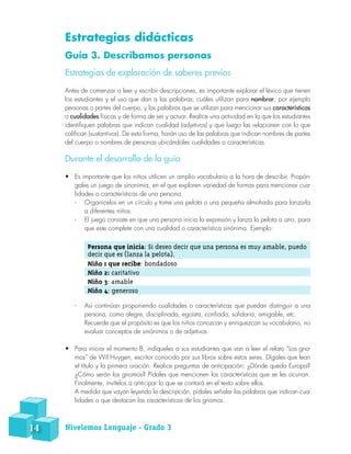 Estrategias didácticas
Guía 3. Describamos personas
Estrategias de exploración de saberes previos
Antes de comenzar a leer y escribir descripciones, es importante explorar el léxico que tienen
los estudiantes y el uso que dan a las palabras; cuáles utilizan para nombrar, por ejemplo
personas o partes del cuerpo, y las palabras que se utilizan para mencionar sus características
o cualidades físicas y de forma de ser y actuar. Realice una actividad en la que los estudiantes
identifiquen palabras que indican cualidad (adjetivos) y que luego las relacionen con lo que
califican (sustantivos). De esta forma, harán uso de las palabras que indican nombres de partes
del cuerpo o nombres de personas ubicándoles cualidades o características.
Durante el desarrollo de la guía
•	 Es importante que los niños utilicen un amplio vocabulario a la hora de describir. Propón-
gales un juego de sinonimia, en el que exploren variedad de formas para mencionar cua-
lidades o características de una persona.
-- Organícelos en un círculo y tome una pelota o una pequeña almohada para lanzarla
a diferentes niños.
-- El juego consiste en que una persona inicia la expresión y lanza la pelota a otro, para
que este complete con una cualidad o característica sinónima. Ejemplo:
Persona que inicia: Si deseo decir que una persona es muy amable, puedo
decir que es (lanza la pelota).
Niño 1 que recibe: bondadoso
Niño 2: caritativo
Niño 3: amable
Niño 4: generoso
-- Así continúan proponiendo cualidades o características que puedan distinguir a una
persona, como alegre, disciplinada, egoísta, confiada, solidaria, amigable, etc.
Recuerde que el propósito es que los niños conozcan y enriquezcan su vocabulario, no
evaluar conceptos de sinónimos o de adjetivos.
•	 Para iniciar el momento B, indíqueles a sus estudiantes que van a leer el relato “Los gno-
mos” de Wil Huygen, escritor conocido por sus libros sobre estos seres. Dígales que lean
el título y la primera oración. Realice preguntas de anticipación: ¿Dónde queda Europa?
¿Cómo serán los gnomos? Pídales que mencionen las características que se les ocurran.
Finalmente, invítelos a anticipar lo que se contará en el texto sobre ellos.
A medida que vayan leyendo la descripción, pídales señalar las palabras que indican cua-
lidades o que destacan las características de los gnomos.
14 Nivelemos Lenguaje - Grado 3
 