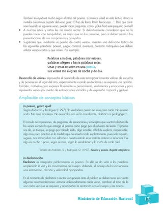 También les ayudará mucho seguir el ritmo del poema. Comience usted en esta lectura rítmica e
invítelos a continuar a partir del verso guía: “El hijo de Rana, Rinrín Renacuajo…”. Para que conti-
núen leyendo el siguiente verso, puede hacer preguntas, como: ¿Qué hará este pequeño animal?
•	 A muchos niños y niñas les da miedo recitar. Si definitivamente consideran que no lo
pueden hacer con tranquilidad, es mejor que no los presione, pero sí deben asistir a las
presentaciones de sus compañeros y apoyarlos.
•	 Sugiérales que, mediante un poema de cuatro versos, inventen una definición lúdica de
las siguientes palabras: poesía, juego, caracol, aventura, corazón. Indíqueles que deben
utilizar versos cortos y que rimen. Por ejemplo:
Palabras amables, palabras misteriosas,
palabras alegres y hasta palabras solas.
Unas y otras se unen en una poesía,
sus versos me alegran de noche y de día.
Desarrollo de valores. Aproveche el desarrollo de este tema para fomentar valores de escucha
y de ponerse en el lugar del otro, especialmente cuando se declama o se expresa una opinión.
También, motívelos para expresar libremente su pensamiento, sentimientos y emociones y para
representar versos por medio de entonaciones variadas y de expresión corporal y gestual.
Ampliación de conceptos básicos
La poesía, ¿para qué?
Según Andricaín y Rodríguez (1997), “la verdadera poesía no sirve para nada. No enseña
nada. No tiene moralejas. No se escribe con un fin moralizante, didáctico ni pedagógico”.
El cúmulo de impresiones, de preguntas, de sensaciones y conceptos que suscita la lectura de
los versos es todo lo que entrega el poema como pago por el esfuerzo de leerlo. El poema
nos da, en trueque, en pago por haberlo leído, algo inasible, difícil de explicar, inapreciable,
algo muy poco práctico en la medida que no enseña nada explícitamente, pues solo inquieta,
sugiere, nos intranquiliza con relación a nuestro estado en el instante anterior a la lectura. Ese
algo es mucho o poco, según se mire, según la sensibilidad y la razón de cada cual.
Tomado de Andricaín, S. y Rodríguez, O. (1997). Escuela y poesía. Bogotá: Magisterio.
La declamación
Declamar es interpretar públicamente un poema. En ella se da vida a las palabras
empleando la voz y los movimientos del cuerpo. Además, el manejo de la voz requiere
una entonación, dicción y velocidad apropiadas.
En el momento de declamar o recitar una poesía ante el público se deben tener en cuenta
algunas recomendaciones: entonar adecuadamente cada verso, cambiar el tono de la
voz cada vez que se requiera y acompañar la recitación con el cuerpo y las manos.
Ministerio de Educación Nacional 17
 