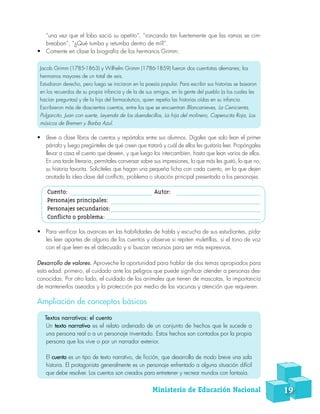 “una vez que el lobo sació su apetito”, “roncando tan fuertemente que las ramas se cim-
breaban”, “¿Qué tumba y retumba dentro de mí?”.
•	 Comente en clase la biografía de los hermanos Grimm:
Jacob Grimm (1785-1863) y Wilhelm Grimm (1786-1859) fueron dos cuentistas alemanes; los
hermanos mayores de un total de seis.
Estudiaron derecho, pero luego se iniciaron en la poesía popular. Para escribir sus historias se basaron
en los recuerdos de su propia infancia y de la de sus amigos, en la gente del pueblo (a los cuales les
hacían preguntas) y de la hija del farmacéutico, quien repetía las historias oídas en su infancia.
Escribieron más de doscientos cuentos, entre los que se encuentran Blancanieves, La Cenicienta,
Pulgarcito, Juan con suerte, Leyenda de los duendecillos, La hija del molinero, Caperucita Roja, Los
músicos de Bremen y Barba Azul.
•	 Lleve a clase libros de cuentos y repártalos entre sus alumnos. Dígales que solo lean el primer
párrafo y luego pregúnteles de qué creen que tratará y cuál de ellos les gustaría leer. Propóngales
llevar a casa el cuento que deseen, y que luego los intercambien, hasta que lean varios de ellos.
En una tarde literaria, permítales conversar sobre sus impresiones, lo que más les gustó, lo que no,
su historia favorita. Solicíteles que hagan una pequeña ficha con cada cuento, en la que dejen
anotada la idea clave del conflicto, problema o situación principal presentada a los personajes.
Cuento: Autor:
Personajes principales:
Personajes secundarios: 	
Conflicto o problema:
•	 Para verificar los avances en las habilidades de habla y escucha de sus estudiantes, pída-
les leer apartes de alguno de los cuentos y observe si repiten muletillas, si el tono de voz
con el que leen es el adecuado y si buscan recursos para ser más expresivos.
Desarrollo de valores. Aproveche la oportunidad para hablar de dos temas apropiados para
esta edad: primero, el cuidado ante los peligros que puede significar atender a personas des-
conocidas. Por otro lado, el cuidado de los animales que tienen de mascotas, la importancia
de mantenerlos aseados y la protección por medio de las vacunas y atención que requieren.
Ampliación de conceptos básicos
Textos narrativos: el cuento
Un texto narrativo es el relato ordenado de un conjunto de hechos que le sucede a
una persona real o a un personaje inventado. Estos hechos son contados por la propia
persona que los vive o por un narrador exterior.
El cuento es un tipo de texto narrativo, de ficción, que desarrolla de modo breve una sola
historia. El protagonista generalmente es un personaje enfrentado a alguna situación difícil
que debe resolver. Los cuentos son creados para entretener y recrear mundos con fantasía.
Ministerio de Educación Nacional 19
 