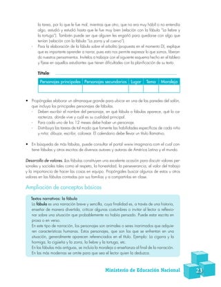 la tarea, por lo que le fue mal, mientras que otro, que no era muy hábil o no entendía
algo, estudió y estudió hasta que le fue muy bien (relación con la fábula “La liebre y
la tortuga”). También puede ser que alguien les engañó para quedarse con algo que
tenían (relación con la fábula “La zorra y el cuervo”).
-- Para la elaboración de la fábula sobre el arbolito (propuesta en el momento D), explique
que es importante aprender a narrar, pues esto nos permite expresar lo que somos, liberan-
do nuestros pensamientos. Invítelos a trabajar con el siguiente esquema hecho en el tablero
y fíjese en aquellos estudiantes que tienen dificultades con la planificación de su texto.
Título:     
•	 Propóngales elaborar un almanaque grande para ubicar en una de las paredes del salón,
que incluya los principales personajes de fábulas.
-- Deben escribir el nombre del personaje, en qué fábula o fábulas aparece, qué lo ca-
racteriza, dónde vive y cuál es su cualidad principal.
-- Para cada uno de los 12 meses debe haber un personaje.
-- Distribuya las tareas de tal modo que fomente las habilidades específicas de cada niño
y niña: dibujar, escribir, colorear. El calendario debe llevar un título llamativo.
•	 En búsqueda de más fábulas, puede consultar el portal www.imaginaria.com el cual con-
tiene fábulas y otros escritos de diversos autores y autoras de América Latina y el mundo.
Desarrollo de valores. Las fábulas constituyen una excelente ocasión para discutir valores per-
sonales y sociales tales como el respeto, la honestidad, la perseverancia, el valor del trabajo
y la importancia de hacer las cosas en equipo. Propóngales buscar algunos de estos u otros
valores en las fábulas contadas por sus familias y a compartirlas en clase.
Ampliación de conceptos básicos
Textos narrativos: la fábula
La fábula es una narración breve y sencilla, cuya finalidad es, a través de una historia,
enseñar de manera divertida, criticar algunas costumbres o invitar al lector a reflexio-
nar sobre una situación que probablemente no había pensado. Puede estar escrita en
prosa o en verso.
En este tipo de narración, los personajes son animales o seres inanimados que adquie-
ren características humanas. Estos personajes, que son los que se enfrentan en una
situación, generalmente aparecen referenciados en el título. Ejemplo: La cigarra y la
hormiga, la cigüeña y la zorra, la liebre y la tortuga, etc.
En las fábulas más antiguas, se incluía la moraleja o enseñanza al final de la narración.
En las más modernas se omite para que sea el lector quien la deduzca.
Personajes principales Personajes secundarios Lugar Tema Moraleja
Ministerio de Educación Nacional 23
 