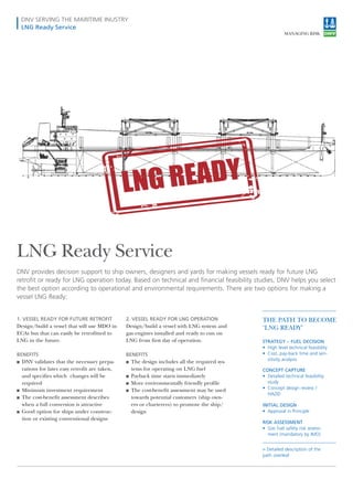 DNV SERVING THE MARITIME INUSTRY
LNG Ready Service
LNG Ready Service
1. VESSEL READY FOR FUTURE RETROFIT
Design/build a vessel that will use MDO in
ECAs but that can easily be retrofitted to
LNG in the future.
BENEFITS
■■ DNV validates that the necessary prepa-
rations for later easy retrofit are taken,
and specifies which changes will be
required
■■ Minimum investment requirement
■■ The cost-benefit assessment describes
when a full conversion is attractive
■■ Good option for ships under construc-
tion or existing conventional designs
2. VESSEL READY FOR LNG OPERATION
Design/build a vessel with LNG system and
gas engines installed and ready to run on
LNG from first day of operation.
BENEFITS
■■ The design includes all the required sys-
tems for operating on LNG fuel
■■ Payback time starts immediately
■■ More environmentally friendly profile
■■ The cost-benefit assessment may be used
towards potential customers (ship own-
ers or charterers) to promote the ship/
design
DNV provides decision support to ship owners, designers and yards for making vessels ready for future LNG
retrofit or ready for LNG operation today. Based on technical and financial feasibility studies, DNV helps you select
the best option according to operational and environmental requirements. There are two options for making a
vessel LNG Ready:
THE PATH TO BECOME
‘LNG READY’
STRATEGY – FUEL DECISION
•	 High level technical feasibility
•	 Cost, pay-back time and sen-
sitivity analysis
CONCEPT CAPTURE
•	 Detailed technical feasibility
study
•	 Concept design review /
HAZID
INITIAL DESIGN
•	 Approval in Principle
RISK ASSESSMENT
•	 Gas fuel safety risk assess-
ment (mandatory by IMO)
›› Detailed description of the
path overleaf
 