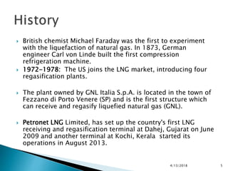  British chemist Michael Faraday was the first to experiment
with the liquefaction of natural gas. In 1873, German
engineer Carl von Linde built the first compression
refrigeration machine.
 1972-1978: The US joins the LNG market, introducing four
regasification plants.
 The plant owned by GNL Italia S.p.A. is located in the town of
Fezzano di Porto Venere (SP) and is the first structure which
can receive and regasify liquefied natural gas (GNL).
 Petronet LNG Limited, has set up the country's first LNG
receiving and regasification terminal at Dahej, Gujarat on June
2009 and another terminal at Kochi, Kerala started its
operations in August 2013.
4/13/2018 5
 
