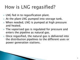  LNG fed in to regasification plant.
 At the plant LNG pumped into storage tank.
 When needed, LNG is pumped at high pressure
and heated.
 The vaporised gas is regulated for pressure and
enters the pipeline as natural gas.
 Once regasified, the natural gas is delivered into
the distribution pipelines to the different uses or
power generation stations.
6
 
