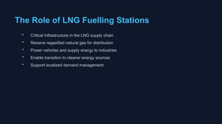 The Role of LNG Fuelling Stations
• Critical infrastructure in the LNG supply chain
• Receive regasified natural gas for distribution
• Power vehicles and supply energy to industries
• Enable transition to cleaner energy sources
• Support localized demand management
 