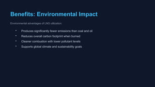 Benefits: Environmental Impact
Environmental advantages of LNG utilization:
• Produces significantly fewer emissions than coal and oil
• Reduces overall carbon footprint when burned
• Cleaner combustion with lower pollutant levels
• Supports global climate and sustainability goals
 