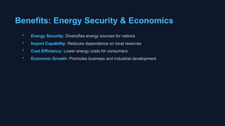 Benefits: Energy Security & Economics
• Energy Security: Diversifies energy sources for nations
• Import Capability: Reduces dependence on local reserves
• Cost Efficiency: Lower energy costs for consumers
• Economic Growth: Promotes business and industrial development
 