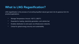 What is LNG Regasification?
LNG regasification is the process of converting liquefied natural gas back into its gaseous form for
practical applications.
• Storage Temperature: Around -162°C (-260°F)
• Essential for heating, electricity generation, and vehicle fuel
• Enables distribution to end-users via infrastructure networks
• Critical for global energy security and sustainability
 