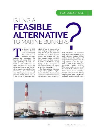 15 Vol.28 Oct - Dec 2016 NGV Transportation
FEATURE ARTICLE
T
he future of LNG
as marine bunker
gains continuously
the interest of
business decision-
makers and regulators. The
benefits of using LNG are
only partially cleared; the
burdens and difficulties are
often exaggerated, while key
elements towards the verdict
of the market are missing thus
increasing the uncertainty
and delaying investments and
projects. Briefly stated, LNG as
a marine fuel is not a new idea;
boiled off gas is consumed on
LNG-carrying ships since the
early 70s. Regulation, technical
maturity, and political reasons
revived the interest on LNG.
Ship operator resist to LNG-
fueled ships as they concern
about the cost of bunkers, any
changes in the employment of
the ships and finally the impact
on all other operations.
The International Maritime
Organisation (IMO) adopted
Annex VI of the International
ConventionforthePreventionof
PollutionfromShips(MARPOL)
that sets limits for non-GHG
such as sulphur oxides (SOx)
and nitrogen oxides (NOx)
emitted from the engines of
ships and consequently impacts
ship operations in the high-
seas as well as in Emissions
Controlled Areas (ECA’s).
This is the main instrument of
the IMO that addresses non-
Green-House-Gases (nGHG).
Europe and California, among
other jurisdictions, introduced
regional regulations, such as the
IS LNG A
TO MARINE BUNKERS
FEASIBLE
ALTERNATIVE
?
 