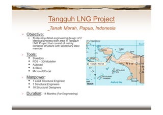 Tangguh LNG Project
Tanah Merah, Papua, Indonesia
Tangguh LNG Project
Tanah Merah, Papua, Indonesia
 Objective:
 To develop detail engineering design of 2
identical process train area in Tangguh
LNG Project that consist of mainly
concrete structure with secondary steel
member
 Tools:
 Staadpro
 PDS – 3D Modeller
 Autocad
 X-Steel
 Microsoft Excel
 Manpower:
 1 Lead Structural Engineer
 7 Structural Engineers
 10 Structural Designers
 Duration: 14 Months (For Engineering)
Tanah Merah
 