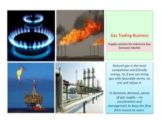 Gas Trading Business
Supply solution for Indonesia Gas
Domestic Market
Natural gas is the most
competitive and friendly
energy. So if you can bring
gas with favorable terms, no
one will refuse it.
Hi domestic demand, plenty
of gas supply – no
coordination and
management to keep the flow
from source to users.
 
