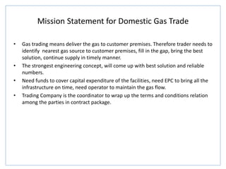 Mission Statement for Domestic Gas Trade
• Gas trading means deliver the gas to customer premises. Therefore trader needs to
identify nearest gas source to customer premises, fill in the gap, bring the best
solution, continue supply in timely manner.
• The strongest engineering concept, will come up with best solution and reliable
numbers.
• Need funds to cover capital expenditure of the facilities, need EPC to bring all the
infrastructure on time, need operator to maintain the gas flow.
• Trading Company is the coordinator to wrap up the terms and conditions relation
among the parties in contract package.
 