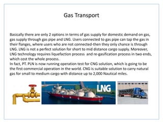 Gas Transport
Basically there are only 2 options in terms of gas supply for domestic demand on gas,
gas supply through gas pipe and LNG. Users connected to gas pipe can tap the gas in
their flanges, where users who are not connected-then they only chance is through
LNG. LNG is not a perfect solution for short to mid distance cargo supply. Moreover,
LNG technology requires liquefaction process and re-gasification process in two ends,
which cost the whole process.
In fact, PT. PLN is now running operation test for CNG solution, which is going to be
the first commercial operation in the world. CNG is suitable solution to carry natural
gas for small to medium cargo with distance up to 2,000 Nautical miles.
 