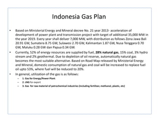 Indonesia Gas Plan
• Based on Ministerial Energy and Mineral decree No. 21 year 2013- acceleration of
development of power plant and transmission project with target of additional 35,000 MW in
the year 2019. Every year shall deliver 7,000 MW, with distribution as follows Zona Jawa Bali
20.91 GW, Sumatera 8.75 GW, Sulawesi 2.70 GW, Kalimantan 1.87 GW, Nusa Tenggara 0.70
GW, Maluku 0.28 GW dan Papua 0.34 GW.
• Currently, 52% of energy resources are supplied by fuel, 28% natural gas, 15% coal, 3% hydro
stream and 2% geothermal. Due to depletion of oil reserve, automatically natural gas
becomes the most suitable alternative. Based on Road Map released by Ministerial Energy
and Mineral, domestic consumption of natural gas and coal will be increased to replace fuel
oil upto 53%, where fuel will be reduced to 20%.
• In general, utilization of the gas is as follows:
– 1. Gas for Energy/Power Plant.
– 2. LNG for export
– 3. Gas for raw material of petrochemical industries (including fertilizer, methanol, plastic, etc)
 