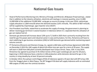 National Gas Issues
• Head of Performance Monitoring Unit, Ministry of Energy and Minerals ,Widyawan Prawiraatmaja , stated
that in addition to the industry utilization, electricity will need gas in massive quantity, since 11,000-
12,000 MW of the additional 35,000 MW –using gas as source of energy. In the year 2014, national gas
supply allocation is 2,064 mmscfd where the demand reaches 2,871 mmscfd,. This deficit of 807 mmscfd ,
will be supplied by imported gas. (gas importer since 2014?)
• Vice President Jusuf Kalla, stated that to accelerate the supply of energy, the government is planning to
deliver receiving gas terminal in several location in Indonesia-where it is expected that the utilization of
gas can replace fuel oil.
• Domestic gas demand will increase about 3,9% up to 7,2 bcfd in 2025 that is primarily resulting from the
need for gas-fire power plant and industrial sector in Java and Sumatera. For this, Pertamina will have to
start redefining its gas business orientation (LNG) to fulfill domestic gas demand while maintaining export
volume contract.
• PT Pertamina (Persero) and Cheniere Energy, Inc, signed a LNG Sales and Purchase Agreement (LNG SPA)
on December 4 2013 for LNG supply of about 0,8 million tons per year for a term of 20 years. The supply
will start in 2018 from LNG plant currently developed near Corpus Christi, Texas, USA. In July 2014,
Pertamina has agreed to purchase 0.76 million tonnes of the super-cooled gas per year for 20 years,
beginning in 2019.Indonesia faces a decline in LNG production while domestic demand for gas in the
country is rising steadily by at least 10 percent annually.
• In October 2014, Perusahaan Listrik Negara (PLN) of Indonesia signed a 19-year deal with BP to buy LNG
from the Tangguh plant in West Papua. The BP Tangguh-PLN deal will supply Indonesia with an estimated
400 cargoes of LNG over the contract duration.
 