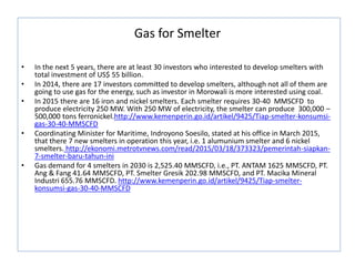 Gas for Smelter
• In the next 5 years, there are at least 30 investors who interested to develop smelters with
total investment of US$ 55 billion.
• In 2014, there are 17 investors committed to develop smelters, although not all of them are
going to use gas for the energy, such as investor in Morowali is more interested using coal.
• In 2015 there are 16 iron and nickel smelters. Each smelter requires 30-40 MMSCFD to
produce electricity 250 MW. With 250 MW of electricity, the smelter can produce 300,000 –
500,000 tons ferronickel.http://www.kemenperin.go.id/artikel/9425/Tiap-smelter-konsumsi-
gas-30-40-MMSCFD
• Coordinating Minister for Maritime, Indroyono Soesilo, stated at his office in March 2015,
that there 7 new smelters in operation this year, i.e. 1 alumunium smelter and 6 nickel
smelters. http://ekonomi.metrotvnews.com/read/2015/03/18/373323/pemerintah-siapkan-
7-smelter-baru-tahun-ini
• Gas demand for 4 smelters in 2030 is 2,525.40 MMSCFD, i.e., PT. ANTAM 1625 MMSCFD, PT.
Ang & Fang 41.64 MMSCFD, PT. Smelter Gresik 202.98 MMSCFD, and PT. Macika Mineral
Industri 655.76 MMSCFD. http://www.kemenperin.go.id/artikel/9425/Tiap-smelter-
konsumsi-gas-30-40-MMSCFD
 