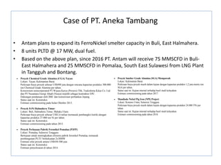 Case of PT. Aneka Tambang
• Antam plans to expand its FerroNickel smelter capacity in Buli, East Halmahera.
• 8 units PLTD @ 17 MW, dual fuel.
• Based on the above plan, since 2016 PT. Antam will receive 75 MMSCFD in Buli-
East Halmahera and 25 MMSCFD in Pomalaa, South East Sulawesi from LNG Plant
in Tangguh and Bontang.
 Proyek Chemical Grade Alumina (CGA) Tayan:
Lokasi: Tayan, Kalimantan Barat.
Perkiraan biaya proyek sebesar US$490 juta dengan rencana kapasitas produksi 300.000
ton Chemical Grade Alumina per tahun.
Konsorsium unincorporated PT Wijaya Karya (Persero) Tbk, Tsukishima Kikai Co. Ltd.
dan PT Nusantara Energi Abadi (Nusea) terpilih sebagai kontraktor EPC.
Dukungan pendanaan oleh JBIC dan konsorsium perbankan Jepang.
Status saat ini: Konstruksi.
Estimasi commissioning pada bulan Oktober 2013.
 Proyek FeNi Halmahera Timur:
Lokasi: Buli, Halmahera Timur, Maluku Utara.
Perkiraan biaya proyek sebesar US$1,6 miliar (termasuk pembangkit listrik) dengan
kapasitas produksi 27.000 ton Ni per tahun.
Status saat ini: Konstruksi.
Estimasi commissioning pada tahun 2015.
 Proyek Perluasan Pabrik Feronikel Pomalaa (P3FP):
Lokasi: Pomalaa, Sulawesi Tenggara
Bertujuan untuk meningkatkan efisiensi pabrik feronikel Pomalaa, termasuk
pembangunan PLTU berkekuatan 2x30MW
Estimasi nilai proyek antara US$450-500 juta
Status saat ini: Konstruksi
Estimasi penyelesaian di tahun 2014.
 Proyek Smelter Grade Alumina (SGA) Mempawah:
Lokasi: Kalimantan Barat.
Perkiraan biaya proyek masih dalam kajian dengan kapasitas produksi 1,2 juta metric ton
SGA per tahun.
 Proyek Chemical Grade Alumina (CGA) Tayan:
Lokasi: Tayan, Kalimantan Barat.
Perkiraan biaya proyek sebesar US$490 juta dengan rencana kapasitas produksi 300.000
ton Chemical Grade Alumina per tahun.
Konsorsium unincorporated PT Wijaya Karya (Persero) Tbk, Tsukishima Kikai Co. Ltd.
dan PT Nusantara Energi Abadi (Nusea) terpilih sebagai kontraktor EPC.
Dukungan pendanaan oleh JBIC dan konsorsium perbankan Jepang.
Status saat ini: Konstruksi.
Estimasi commissioning pada bulan Oktober 2013.
 Proyek FeNi Halmahera Timur:
Lokasi: Buli, Halmahera Timur, Maluku Utara.
Perkiraan biaya proyek sebesar US$1,6 miliar (termasuk pembangkit listrik) dengan
kapasitas produksi 27.000 ton Ni per tahun.
Status saat ini: Konstruksi.
Estimasi commissioning pada tahun 2015.
 Proyek Perluasan Pabrik Feronikel Pomalaa (P3FP):
Lokasi: Pomalaa, Sulawesi Tenggara
Bertujuan untuk meningkatkan efisiensi pabrik feronikel Pomalaa, termasuk
pembangunan PLTU berkekuatan 2x30MW
Estimasi nilai proyek antara US$450-500 juta
Status saat ini: Konstruksi
Estimasi penyelesaian di tahun 2014.
 Proyek Smelter Grade Alumina (SGA) Mempawah:
Lokasi: Kalimantan Barat.
Perkiraan biaya proyek masih dalam kajian dengan kapasitas produksi 1,2 juta metric ton
SGA per tahun.
Status saat ini: Kajian internal terhadap hasil studi kelayakan.
Estimasi commissioning pada tahun 2017.
 Mandiodo Nickel Pig Iron (NPI) Project:
Lokasi: Konawe Utara, Sulawesi Tenggara.
Perkiraan biaya proyek masih dalam kajian dengan kapasitas produksi 24.000 TNi per
tahun.
Status saat ini: Kajian internal terhadap hasil studi kelayakan.
Estimasi commissioning pada tahun 2018.
 
