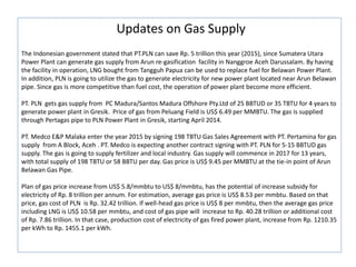 Updates on Gas Supply
The Indonesian government stated that PT.PLN can save Rp. 5 trillion this year (2015), since Sumatera Utara
Power Plant can generate gas supply from Arun re-gasification facility in Nanggroe Aceh Darussalam. By having
the facility in operation, LNG bought from Tangguh Papua can be used to replace fuel for Belawan Power Plant.
In addition, PLN is going to utilize the gas to generate electricity for new power plant located near Arun Belawan
pipe. Since gas is more competitive than fuel cost, the operation of power plant become more efficient.
PT. PLN gets gas supply from PC Madura/Santos Madura Offshore Pty.Ltd of 25 BBTUD or 35 TBTU for 4 years to
generate power plant in Gresik. Price of gas from Peluang Field is US$ 6.49 per MMBTU. The gas is supplied
through Pertagas pipe to PLN Power Plant in Gresik, starting April 2014.
PT. Medco E&P Malaka enter the year 2015 by signing 198 TBTU Gas Sales Agreement with PT. Pertamina for gas
supply from A Block, Aceh . PT. Medco is expecting another contract signing with PT. PLN for 5-15 BBTUD gas
supply. The gas is going to supply fertilizer and local industry. Gas supply will commence in 2017 for 13 years,
with total supply of 198 TBTU or 58 BBTU per day. Gas price is US$ 9.45 per MMBTU at the tie-in point of Arun
Belawan Gas Pipe.
Plan of gas price increase from US$ 5.8/mmbtu to US$ 8/mmbtu, has the potential of increase subsidy for
electricity of Rp. 8 trillion per annum. For estimation, average gas price is US$ 8.53 per mmbtu. Based on that
price, gas cost of PLN is Rp. 32.42 trillion. If well-head gas price is US$ 8 per mmbtu, then the average gas price
including LNG is US$ 10.58 per mmbtu, and cost of gas pipe will increase to Rp. 40.28 trillion or additional cost
of Rp. 7.86 trillion. In that case, production cost of electricity of gas fired power plant, increase from Rp. 1210.35
per kWh to Rp. 1455.1 per kWh.
 
