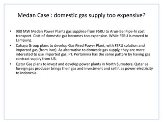 Medan Case : domestic gas supply too expensive?
• 900 MW Medan Power Plants gas supplies-from FSRU to Arun-Bel Pipe-hi cost
transport. Cost of domestic gas becomes too expensive. While FSRU is moved to
Lampung.
• Cahaya Group plans to develop Gas Fired Power Plant, with FSRU solution and
imported gas (from Iran). As alternative to domestic gas supply, they are more
interested to use imported gas. PT. Pertamina has the same pattern by having gas
contract supply from US.
• Qatar Gas plans to invest and develop power plants in North Sumatera. Qatar as
foreign gas producer brings their gas and investment and sell it as power electricity
to Indonesia.
 