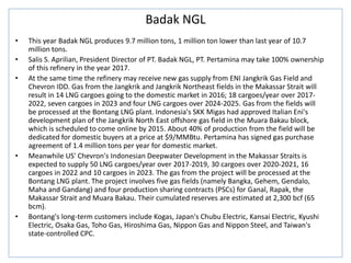 Badak NGL
• This year Badak NGL produces 9.7 million tons, 1 million ton lower than last year of 10.7
million tons.
• Salis S. Aprilian, President Director of PT. Badak NGL, PT. Pertamina may take 100% ownership
of this refinery in the year 2017.
• At the same time the refinery may receive new gas supply from ENI Jangkrik Gas Field and
Chevron IDD. Gas from the Jangkrik and Jangkrik Northeast fields in the Makassar Strait will
result in 14 LNG cargoes going to the domestic market in 2016; 18 cargoes/year over 2017-
2022, seven cargoes in 2023 and four LNG cargoes over 2024-2025. Gas from the fields will
be processed at the Bontang LNG plant. Indonesia's SKK Migas had approved Italian Eni's
development plan of the Jangkrik North East offshore gas field in the Muara Bakau block,
which is scheduled to come online by 2015. About 40% of production from the field will be
dedicated for domestic buyers at a price at $9/MMBtu. Pertamina has signed gas purchase
agreement of 1.4 million tons per year for domestic market.
• Meanwhile US' Chevron's Indonesian Deepwater Development in the Makassar Straits is
expected to supply 50 LNG cargoes/year over 2017-2019, 30 cargoes over 2020-2021, 16
cargoes in 2022 and 10 cargoes in 2023. The gas from the project will be processed at the
Bontang LNG plant. The project involves five gas fields (namely Bangka, Gehem, Gendalo,
Maha and Gandang) and four production sharing contracts (PSCs) for Ganal, Rapak, the
Makassar Strait and Muara Bakau. Their cumulated reserves are estimated at 2,300 bcf (65
bcm).
• Bontang's long-term customers include Kogas, Japan's Chubu Electric, Kansai Electric, Kyushi
Electric, Osaka Gas, Toho Gas, Hiroshima Gas, Nippon Gas and Nippon Steel, and Taiwan's
state-controlled CPC.
 