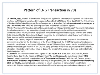 Pattern of LNG Transaction in 70s
On 6 March, 1967, the first Asian LNG sale and purchase agreement (LNG SPA) was signed for the sale of LNG
produced by Phillips and Marathon Oil in Alaska to Tokyo Electric (75%) and Tokyo Gas (25%). The first delivery
of Alaskan LNG to Tokyo Electric and Tokyo Gas occurred in November 1969. Although the sale price was set at
$0.52 per MMBtu until 1984, the following additional price review clause was agreed:
"If in the future another Liquefied Natural Gas project is placed into operation to supply Japan with natural gas
from foreign gas sources, such as Alaska, Canada, Australia, Brunei and the Middle East under similar
conditions such as volume, distance, liquefaction and ocean transportation techniques, contract term and so
forth, Sellers will hold a discussion with Buyers concerning the price as herein set forth, and shall endeavor to
find a solution satisfactory to all parties concerned."
In 1970, Tokyo Electric, Tokyo Gas and Osaka Gas signed LNG SPAs with Shell, Mitsubishi and the Brunei
government to underpin the development of the Brunei LNG project, the first LNG project in which Japanese
companies participated in both export (Mitsubishi has a 45% interest) and import. Again, negotiation leverage
on the side of the buyers resulted in the LNG SPA being governed by Japanese law, with arbitration under ICC
arbitration rules to be held in either Tokyo or Osaka. The project's first cargo was delivered on time to Osaka
Gas in December 1972.
In December 1973 Indonesia's Pertamina signed an LNG SPA for 8.18 MTPA with Chubu Electric, Kansai
Electric, Osaka Gas, Kyushu Electric and Nippon Steel. The ex-ship sales price was divided into an "LNG
Element" based on crude oil export prices and a "Transportation Element," with the LNG Element being a
minimum LNG price of $0.99 per MMBtu, escalating at an agreed rate, and the Transportation Element being
$0.30 per MMBtu, escalating based on changes in seller's actual cost of transportation payable to its
transporter. The first Indonesian cargo was delivered from the Bontang plant to Osaka on 19 August, 1977.
 