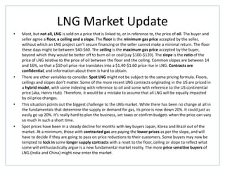 LNG Market Update
• Most, but not all, LNG is sold on a price that is linked to, or in reference to, the price of oil. The buyer and
seller agree a floor, a ceiling and a slope. The floor is the minimum gas price accepted by the seller,
without which an LNG project can’t secure financing or the seller cannot make a minimal return. The floor
these days might be between $40-$60. The ceiling is the maximum gas price accepted by the buyer,
beyond which they would be better off to burn oil or coal (say $100-$120). The slope is the ratio of the
price of LNG relative to the price of oil between the floor and the ceiling. Common slopes are between 14
and 16%, so that a $10 oil price rise translates into a $1.40-$1.60 price rise in LNG. Contracts are
confidential, and information about them is hard to obtain.
• There are other variables to consider. Spot LNG might not be subject to the same pricing formula. Floors,
ceilings and slopes don’t matter. Some of the more recent LNG contracts originating in the US are priced in
a hybrid model, with some indexing with reference to oil and some with reference to the US continential
price (aka, Henry Hub). Therefore, it would be a mistake to assume that all LNG will be equally impacted
by oil price changes.
• This situation points out the biggest challenge to the LNG market. While there has been no change at all in
the fundamentals that determine the supply or demand for gas, its price is now down 20%. It could just as
easily go up 20%. It’s really hard to plan the business, set taxes or confirm budgets when the price can vary
so much in such a short time.
• Spot prices have been in a steady decline for months with key buyers Japan, Korea and Brazil out of the
market. At a minimum, those with contracted gas are paying the lower prices as per the slope, and will
have to decide if they are going to pass on price reductions to their customers. Some buyers may now be
tempted to lock in some longer supply contracts with a reset to the floor, ceiling or slope to reflect what
some will enthusiastically argue is a new fundamental market reality. The more price sensitive buyers of
LNG (India and China) might now enter the market.
 