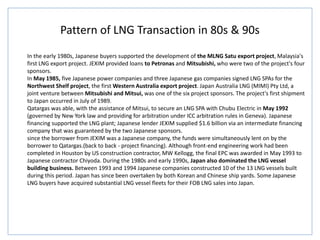 Pattern of LNG Transaction in 80s & 90s
In the early 1980s, Japanese buyers supported the development of the MLNG Satu export project, Malaysia's
first LNG export project. JEXIM provided loans to Petronas and Mitsubishi, who were two of the project's four
sponsors.
In May 1985, five Japanese power companies and three Japanese gas companies signed LNG SPAs for the
Northwest Shelf project, the first Western Australia export project. Japan Australia LNG (MIMI) Pty Ltd, a
joint venture between Mitsubishi and Mitsui, was one of the six project sponsors. The project's first shipment
to Japan occurred in July of 1989.
Qatargas was able, with the assistance of Mitsui, to secure an LNG SPA with Chubu Electric in May 1992
(governed by New York law and providing for arbitration under ICC arbitration rules in Geneva). Japanese
financing supported the LNG plant; Japanese lender JEXIM supplied $1.6 billion via an intermediate financing
company that was guaranteed by the two Japanese sponsors.
since the borrower from JEXIM was a Japanese company, the funds were simultaneously lent on by the
borrower to Qatargas.(back to back - project financing). Although front-end engineering work had been
completed in Houston by US construction contractor, MW Kellogg, the final EPC was awarded in May 1993 to
Japanese contractor Chiyoda. During the 1980s and early 1990s, Japan also dominated the LNG vessel
building business. Between 1993 and 1994 Japanese companies constructed 10 of the 13 LNG vessels built
during this period. Japan has since been overtaken by both Korean and Chinese ship yards. Some Japanese
LNG buyers have acquired substantial LNG vessel fleets for their FOB LNG sales into Japan.
 