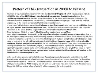 Pattern of LNG Transaction in 2000s to Present
A number of Japanese companies are involved in the Sakhalin 2 LNG project, which was developed from the
mid-2000s. Nine of the 12 LNG buyers from Sakhalin 2 are Japanese. Chiyoda Corporation and Toyo
Engineering Corporation were involved in the construction of the plant. Mitsui Sakhalin Holdings B.V. (a
subsidiary of Mitsui) and Diamond Gas Sakhalin (a subsidiary of Mitsubishi) have a 12.5% and 10% interest,
respectively, in the project company, Sakhalin Energy Invest Company.
In June 2008, Sakhalin Energy signed Russia's largest project finance deal, securing a loan of $5.3 billion from
the Japan Bank for International Cooperation (JBIC) and a consortium of international banks. JBIC provided
$3.7 billion of the funds. The first cargo of LNG was delivered from Sakhalin in March 2009.
Since September 2013, all of Japan's 48 viable nuclear reactors have been offline.
Japan is looking to exports from the US in the hope of securing long term LNG supply at lower prices. One of
the most significant factors driving Asian (including Japanese) demand for US LNG is price. Historically the price
of LNG under Japanese LNG SPAs has been linked to the price of crude oil using the Japan Crude Cocktail (JCC)
index. In contrast, in the US, LNG is priced according to the Henry Hub price index, which is determined by
supply and demand for natural gas in the US. The price differential between JCC and Henry Hub is significant,
although the export price increment is, in part, a product of the associated liquefaction, processing and
pipeline transportation costs. Some commentators believe that even if the price of US LNG is linked to Henry
Hub by the time high liquefaction and transportation costs are added the delivered price will be close to the
conventional JCC delivered price of LNG.
under construction a reality, particularly the new Australian projects. For example, on the West Coast of
Australia Inpex is leading the Ichthys LNG project, which has entered the construction phase. The Australian
subsidiaries of Tokyo Gas, Osaka Gas, Chubu Electric Power and Toho Gas are also project sponsors. Inpex's
wholly owned subsidiary, INPEX Shipping Co, will own one LNG vessel via a joint venture with Kawasaki Kisen
Kaisha, Ltd. JBIC is providing a loan of up to $5 billion to support the Ichthys project.
 