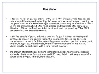 Baseline
• Indonesia has been gas exporter country since 40 years ago, where Japan as gas
user bring all the required technology infrastructure, vessels/transport, funding, to
the gas export site and keep the cargo flows to Japan for long term supply. It fuels-
up the gas production field, LNG Plant, storage and terminals, LNG carrier, etc.
Mitsui and Mitsubishi Tradition. All of this investment is covered by GSPA, FEED,
Bank facilities, and credit worthiness.
• In the last couple of years, Indonesia demand for gas has been increasing-and
continue to grow in the coming years. The emerging Indonesia gas domestic
market needs the same facilities to supply gas users such as gas fired power plant,
smelter, city gas, etc. Nevertheless, there are some anomalies in the market,
where need to be addressed with strong market structure.
• The growth of domestic gas demand in Indonesia, needs heavy capital expense
and make plenty room for gas trader and EPC to establish continue gas supply for
power plant, city gas, smelter, industries, etc.
 