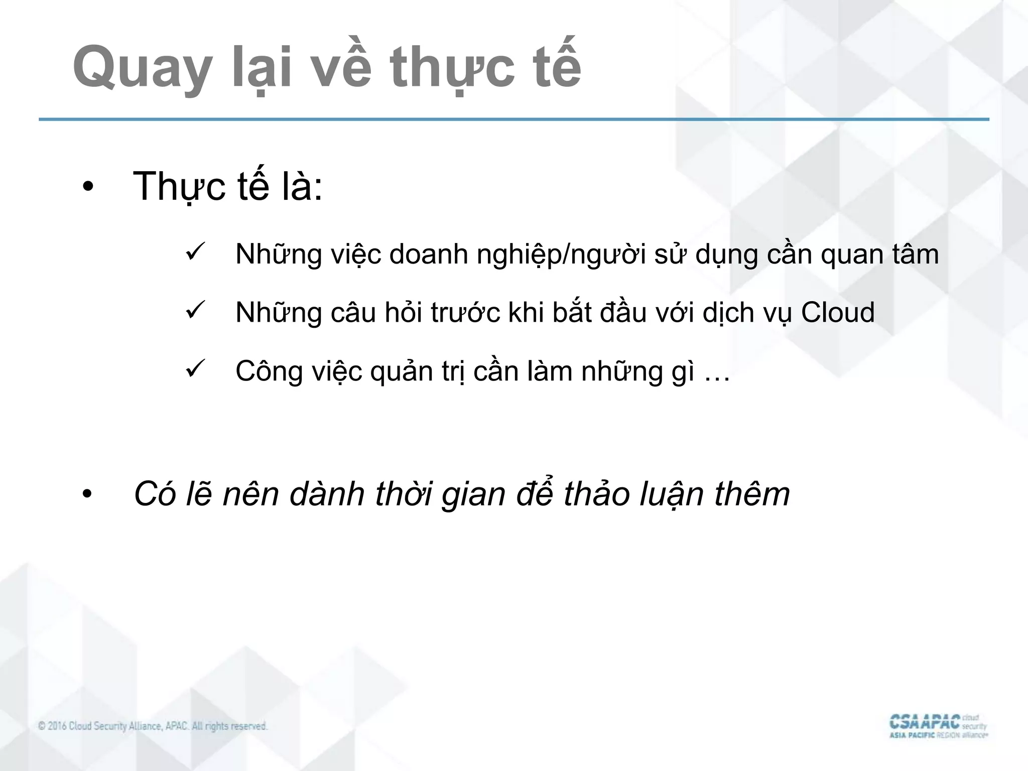 Quay lại về thực tế
• Thực tế là:
 Những việc doanh nghiệp/người sử dụng cần quan tâm
 Những câu hỏi trước khi bắt đầu với dịch vụ Cloud
 Công việc quản trị cần làm những gì …
• Có lẽ nên dành thời gian để thảo luận thêm
 