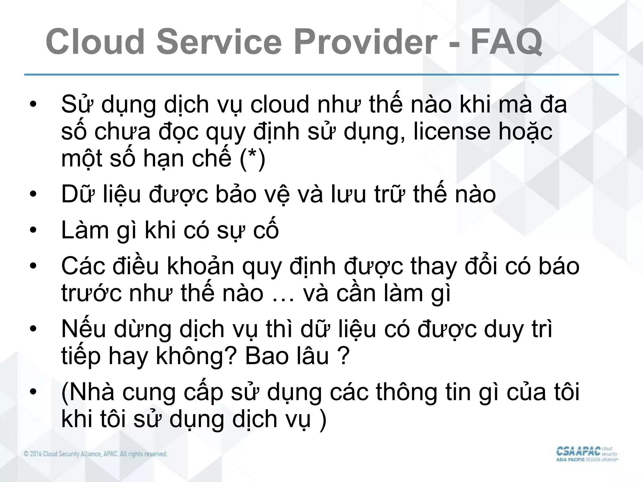 Cloud Service Provider - FAQ
• Sử dụng dịch vụ cloud như thế nào khi mà đa
số chưa đọc quy định sử dụng, license hoặc
một số hạn chế (*)
• Dữ liệu được bảo vệ và lưu trữ thế nào
• Làm gì khi có sự cố
• Các điều khoản quy định được thay đổi có báo
trước như thế nào … và cần làm gì
• Nếu dừng dịch vụ thì dữ liệu có được duy trì
tiếp hay không? Bao lâu ?
• (Nhà cung cấp sử dụng các thông tin gì của tôi
khi tôi sử dụng dịch vụ )
 