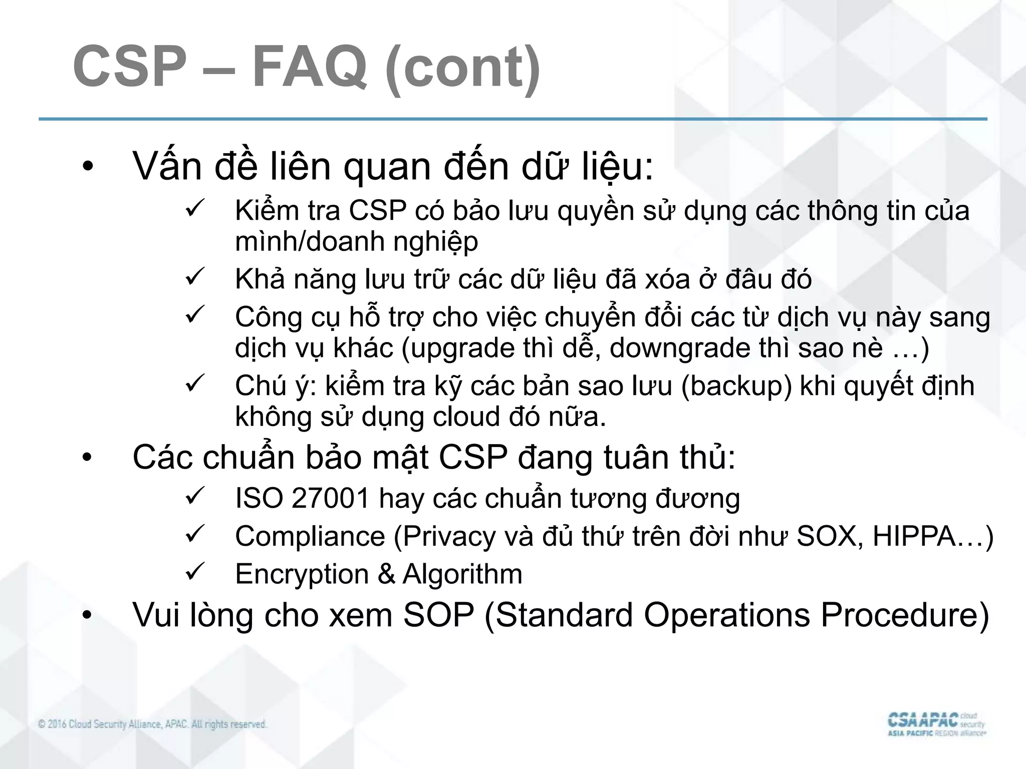 CSP – FAQ (cont)
• Vấn đề liên quan đến dữ liệu:
 Kiểm tra CSP có bảo lưu quyền sử dụng các thông tin của
mình/doanh nghiệp
 Khả năng lưu trữ các dữ liệu đã xóa ở đâu đó
 Công cụ hỗ trợ cho việc chuyển đổi các từ dịch vụ này sang
dịch vụ khác (upgrade thì dễ, downgrade thì sao nè …)
 Chú ý: kiểm tra kỹ các bản sao lưu (backup) khi quyết định
không sử dụng cloud đó nữa.
• Các chuẩn bảo mật CSP đang tuân thủ:
 ISO 27001 hay các chuẩn tương đương
 Compliance (Privacy và đủ thứ trên đời như SOX, HIPPA…)
 Encryption & Algorithm
• Vui lòng cho xem SOP (Standard Operations Procedure)
 