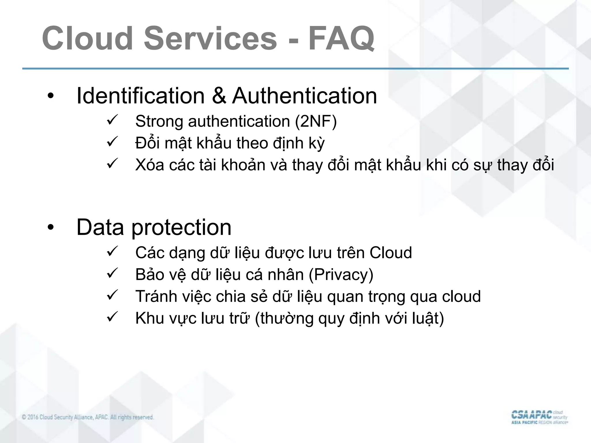 Cloud Services - FAQ
• Identification & Authentication
 Strong authentication (2NF)
 Đổi mật khẩu theo định kỳ
 Xóa các tài khoản và thay đổi mật khẩu khi có sự thay đổi
• Data protection
 Các dạng dữ liệu được lưu trên Cloud
 Bảo vệ dữ liệu cá nhân (Privacy)
 Tránh việc chia sẻ dữ liệu quan trọng qua cloud
 Khu vực lưu trữ (thường quy định với luật)
 