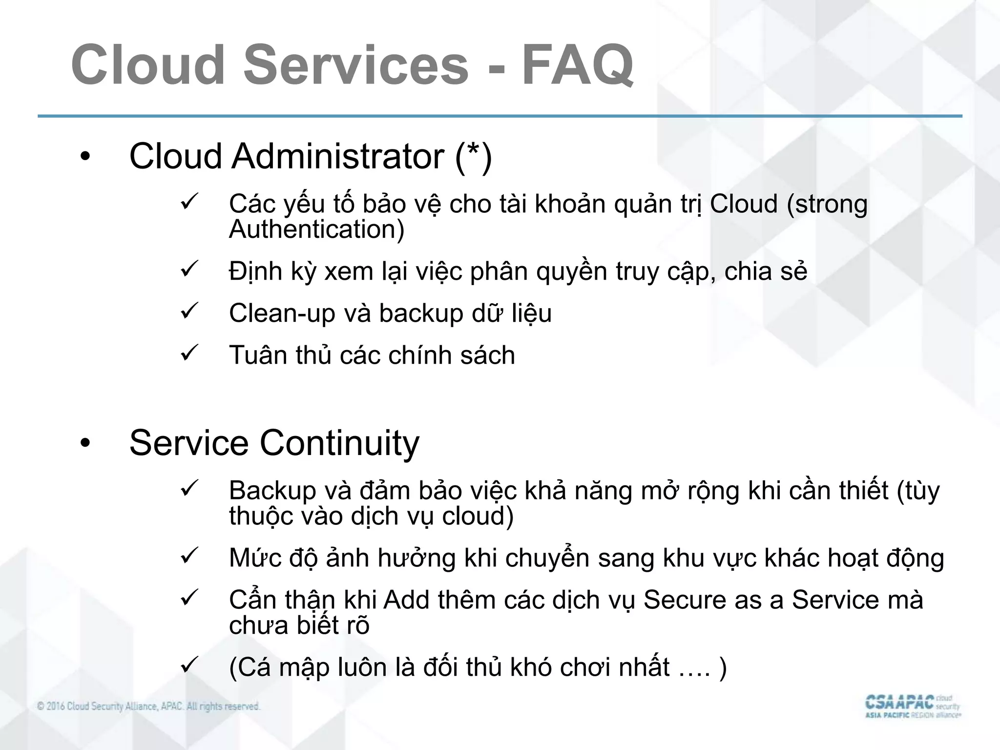 Cloud Services - FAQ
• Cloud Administrator (*)
 Các yếu tố bảo vệ cho tài khoản quản trị Cloud (strong
Authentication)
 Định kỳ xem lại việc phân quyền truy cập, chia sẻ
 Clean-up và backup dữ liệu
 Tuân thủ các chính sách
• Service Continuity
 Backup và đảm bảo việc khả năng mở rộng khi cần thiết (tùy
thuộc vào dịch vụ cloud)
 Mức độ ảnh hưởng khi chuyển sang khu vực khác hoạt động
 Cẩn thận khi Add thêm các dịch vụ Secure as a Service mà
chưa biết rõ
 (Cá mập luôn là đối thủ khó chơi nhất …. )
 