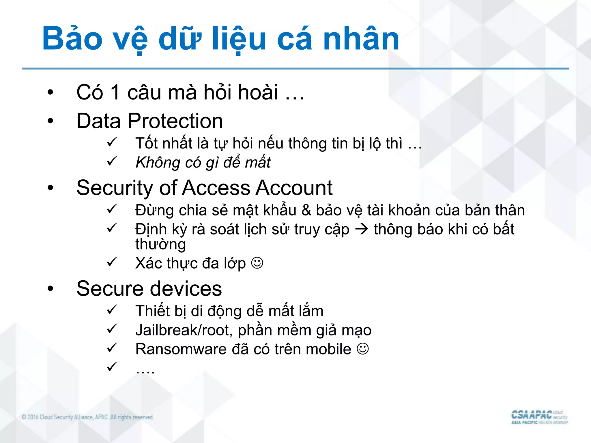 Bảo vệ dữ liệu cá nhân
• Có 1 câu mà hỏi hoài …
• Data Protection
 Tốt nhất là tự hỏi nếu thông tin bị lộ thì …
 Không có gì để mất
• Security of Access Account
 Đừng chia sẻ mật khẩu & bảo vệ tài khoản của bản thân
 Định kỳ rà soát lịch sử truy cập  thông báo khi có bất
thường
 Xác thực đa lớp 
• Secure devices
 Thiết bị di động dễ mất lắm
 Jailbreak/root, phần mềm giả mạo
 Ransomware đã có trên mobile 
 ….
 